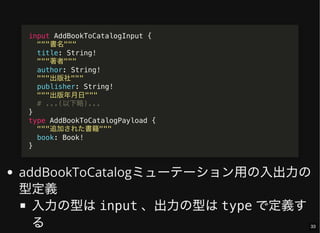 addBookToCatalogミューテーション用の入出力の
型定義
入力の型はinput 、出力の型はtype で定義す
る
input AddBookToCatalogInput {
"""書名"""
title: String!
"""著者"""
author: String!
"""出版社"""
publisher: String!
"""出版年月日"""
# ...(以下略)...
}
type AddBookToCatalogPayload {
"""追加された書籍"""
book: Book!
}
33
 