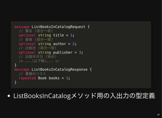 ListBooksInCatalogメソッド用の入出力の型定義
message ListBooksInCatalogRequest {
// 書名 (部分一致)
optional string title = 1;
// 著者 (部分一致)
optional string author = 2;
// 出版社 (部分一致)
optional string publisher = 3;
// 出版年月日 (始点)
/* ...(以下略)... */
}
message ListBooksInCatalogResponse {
// 書籍のリスト
repeated Book books = 1;
}
37
 