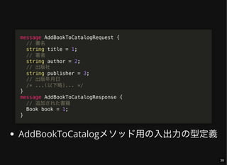 AddBookToCatalogメソッド用の入出力の型定義
message AddBookToCatalogRequest {
// 書名
string title = 1;
// 著者
string author = 2;
// 出版社
string publisher = 3;
// 出版年月日
/* ...(以下略)... */
}
message AddBookToCatalogResponse {
// 追加された書籍
Book book = 1;
}
39
 