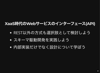 XaaS時代のWebサービスのインターフェース(API)
REST以外の方式も選択肢として検討しよう
スキーマ駆動開発を実践しよう
内部実装だけでなく設計について学ぼう
40
 