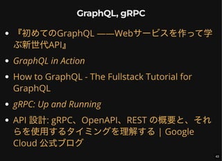 GraphQL, gRPC
『初めてのGraphQL ――Webサービスを作って学
ぶ新世代API』
GraphQL in Action
How to GraphQL - The Fullstack Tutorial for
GraphQL
gRPC: Up and Running
API 設計: gRPC、OpenAPI、REST の概要と、それ
らを使用するタイミングを理解する| Google
Cloud 公式ブログ
43
 