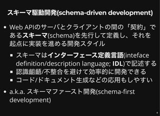 スキーマ駆動開発(schema-driven development)
Web APIのサーバとクライアントの間の「契約」で
あるスキーマ(schema)を先行して定義し、それを
起点に実装を進める開発スタイル
スキーマはインターフェース定義言語(inteface
definition/description language; IDL)で記述する
認識齟齬/不整合を避けて効率的に開発できる
コード/ドキュメント生成などの応用もしやすい
a.k.a. スキーマファースト開発(schema-first
development)
8
 