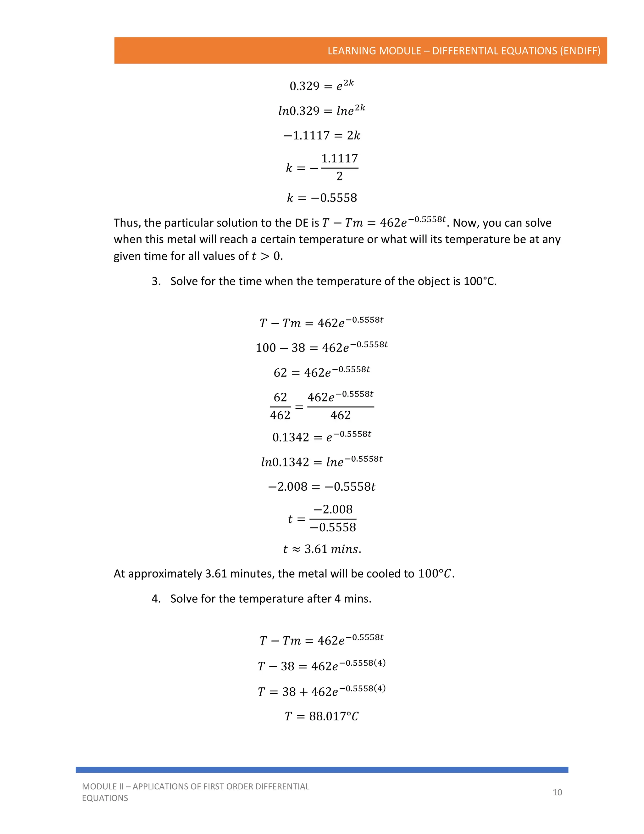 LEARNING MODULE – DIFFERENTIAL EQUATIONS (ENDIFF)
MODULE II – APPLICATIONS OF FIRST ORDER DIFFERENTIAL
EQUATIONS
10
0.329 = 𝑒2𝑘
𝑙𝑛0.329 = 𝑙𝑛𝑒2𝑘
−1.1117 = 2𝑘
𝑘 = −
1.1117
2
𝑘 = −0.5558
Thus, the particular solution to the DE is 𝑇 − 𝑇𝑚 = 462𝑒−0.5558𝑡
. Now, you can solve
when this metal will reach a certain temperature or what will its temperature be at any
given time for all values of 𝑡 > 0.
3. Solve for the time when the temperature of the object is 100°C.
𝑇 − 𝑇𝑚 = 462𝑒−0.5558𝑡
100 − 38 = 462𝑒−0.5558𝑡
62 = 462𝑒−0.5558𝑡
62
462
=
462𝑒−0.5558𝑡
462
0.1342 = 𝑒−0.5558𝑡
𝑙𝑛0.1342 = 𝑙𝑛𝑒−0.5558𝑡
−2.008 = −0.5558𝑡
𝑡 =
−2.008
−0.5558
𝑡 ≈ 3.61 𝑚𝑖𝑛𝑠.
At approximately 3.61 minutes, the metal will be cooled to 100°𝐶.
4. Solve for the temperature after 4 mins.
𝑇 − 𝑇𝑚 = 462𝑒−0.5558𝑡
𝑇 − 38 = 462𝑒−0.5558(4)
𝑇 = 38 + 462𝑒−0.5558(4)
𝑇 = 88.017°𝐶
 