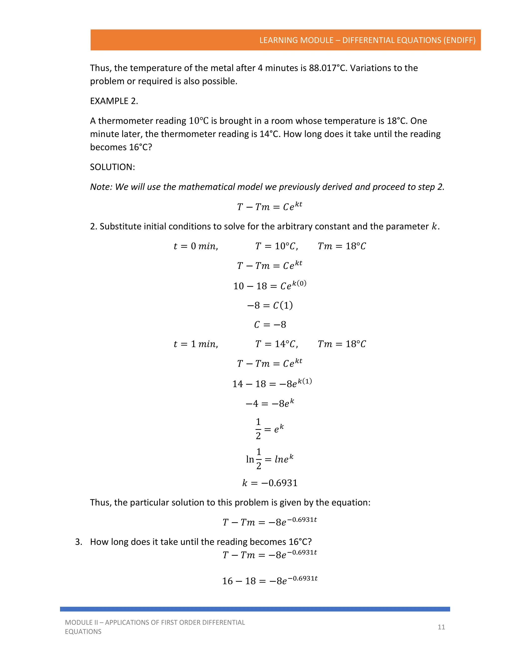 LEARNING MODULE – DIFFERENTIAL EQUATIONS (ENDIFF)
MODULE II – APPLICATIONS OF FIRST ORDER DIFFERENTIAL
EQUATIONS
11
Thus, the temperature of the metal after 4 minutes is 88.017°C. Variations to the
problem or required is also possible.
EXAMPLE 2.
A thermometer reading 10℃ is brought in a room whose temperature is 18°C. One
minute later, the thermometer reading is 14°C. How long does it take until the reading
becomes 16°C?
SOLUTION:
Note: We will use the mathematical model we previously derived and proceed to step 2.
𝑇 − 𝑇𝑚 = 𝐶𝑒𝑘𝑡
2. Substitute initial conditions to solve for the arbitrary constant and the parameter 𝑘.
𝑡 = 0 𝑚𝑖𝑛, 𝑇 = 10°𝐶, 𝑇𝑚 = 18°𝐶
𝑇 − 𝑇𝑚 = 𝐶𝑒𝑘𝑡
10 − 18 = 𝐶𝑒𝑘(0)
−8 = 𝐶(1)
𝐶 = −8
𝑡 = 1 𝑚𝑖𝑛, 𝑇 = 14°𝐶, 𝑇𝑚 = 18°𝐶
𝑇 − 𝑇𝑚 = 𝐶𝑒𝑘𝑡
14 − 18 = −8𝑒𝑘(1)
−4 = −8𝑒𝑘
1
2
= 𝑒𝑘
ln
1
2
= 𝑙𝑛𝑒𝑘
𝑘 = −0.6931
Thus, the particular solution to this problem is given by the equation:
𝑇 − 𝑇𝑚 = −8𝑒−0.6931𝑡
3. How long does it take until the reading becomes 16°C?
𝑇 − 𝑇𝑚 = −8𝑒−0.6931𝑡
16 − 18 = −8𝑒−0.6931𝑡
 