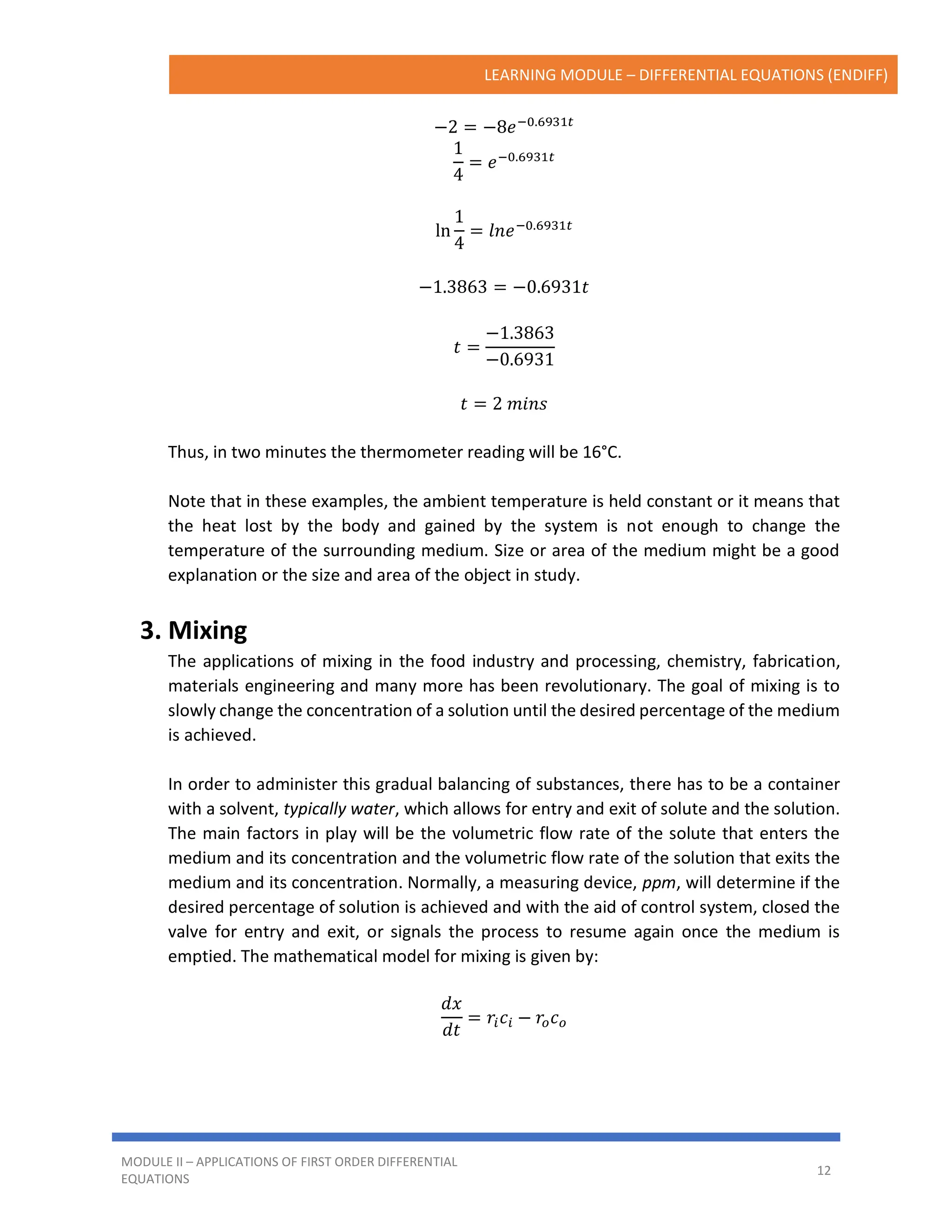 LEARNING MODULE – DIFFERENTIAL EQUATIONS (ENDIFF)
MODULE II – APPLICATIONS OF FIRST ORDER DIFFERENTIAL
EQUATIONS
12
−2 = −8𝑒−0.6931𝑡
1
4
= 𝑒−0.6931𝑡
ln
1
4
= 𝑙𝑛𝑒−0.6931𝑡
−1.3863 = −0.6931𝑡
𝑡 =
−1.3863
−0.6931
𝑡 = 2 𝑚𝑖𝑛𝑠
Thus, in two minutes the thermometer reading will be 16°C.
Note that in these examples, the ambient temperature is held constant or it means that
the heat lost by the body and gained by the system is not enough to change the
temperature of the surrounding medium. Size or area of the medium might be a good
explanation or the size and area of the object in study.
3. Mixing
The applications of mixing in the food industry and processing, chemistry, fabrication,
materials engineering and many more has been revolutionary. The goal of mixing is to
slowly change the concentration of a solution until the desired percentage of the medium
is achieved.
In order to administer this gradual balancing of substances, there has to be a container
with a solvent, typically water, which allows for entry and exit of solute and the solution.
The main factors in play will be the volumetric flow rate of the solute that enters the
medium and its concentration and the volumetric flow rate of the solution that exits the
medium and its concentration. Normally, a measuring device, ppm, will determine if the
desired percentage of solution is achieved and with the aid of control system, closed the
valve for entry and exit, or signals the process to resume again once the medium is
emptied. The mathematical model for mixing is given by:
𝑑𝑥
𝑑𝑡
= 𝑟𝑖𝑐𝑖 − 𝑟𝑜𝑐𝑜
 