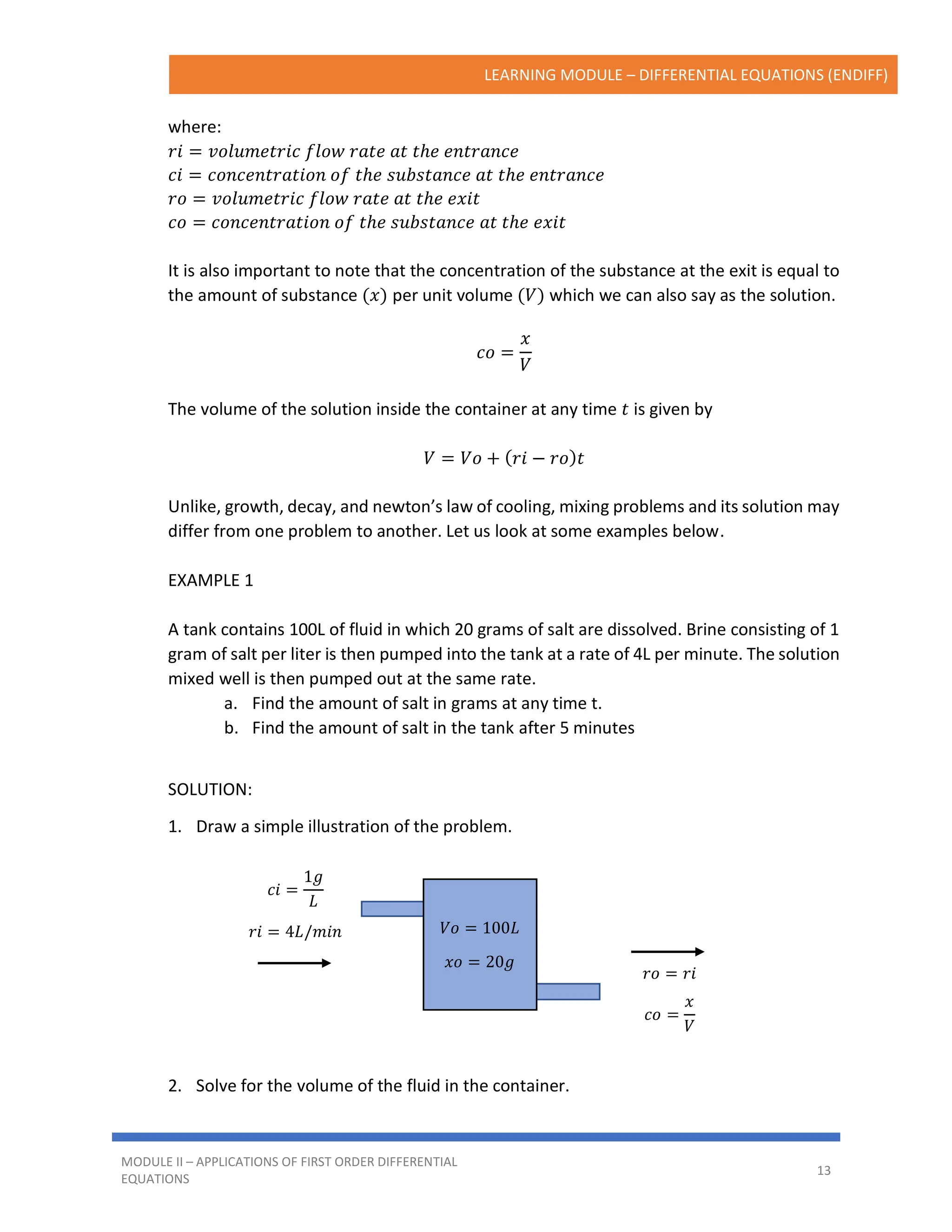 LEARNING MODULE – DIFFERENTIAL EQUATIONS (ENDIFF)
MODULE II – APPLICATIONS OF FIRST ORDER DIFFERENTIAL
EQUATIONS
13
where:
𝑟𝑖 = 𝑣𝑜𝑙𝑢𝑚𝑒𝑡𝑟𝑖𝑐 𝑓𝑙𝑜𝑤 𝑟𝑎𝑡𝑒 𝑎𝑡 𝑡ℎ𝑒 𝑒𝑛𝑡𝑟𝑎𝑛𝑐𝑒
𝑐𝑖 = 𝑐𝑜𝑛𝑐𝑒𝑛𝑡𝑟𝑎𝑡𝑖𝑜𝑛 𝑜𝑓 𝑡ℎ𝑒 𝑠𝑢𝑏𝑠𝑡𝑎𝑛𝑐𝑒 𝑎𝑡 𝑡ℎ𝑒 𝑒𝑛𝑡𝑟𝑎𝑛𝑐𝑒
𝑟𝑜 = 𝑣𝑜𝑙𝑢𝑚𝑒𝑡𝑟𝑖𝑐 𝑓𝑙𝑜𝑤 𝑟𝑎𝑡𝑒 𝑎𝑡 𝑡ℎ𝑒 𝑒𝑥𝑖𝑡
𝑐𝑜 = 𝑐𝑜𝑛𝑐𝑒𝑛𝑡𝑟𝑎𝑡𝑖𝑜𝑛 𝑜𝑓 𝑡ℎ𝑒 𝑠𝑢𝑏𝑠𝑡𝑎𝑛𝑐𝑒 𝑎𝑡 𝑡ℎ𝑒 𝑒𝑥𝑖𝑡
It is also important to note that the concentration of the substance at the exit is equal to
the amount of substance (𝑥) per unit volume (𝑉) which we can also say as the solution.
𝑐𝑜 =
𝑥
𝑉
The volume of the solution inside the container at any time 𝑡 is given by
𝑉 = 𝑉𝑜 + (𝑟𝑖 − 𝑟𝑜)𝑡
Unlike, growth, decay, and newton’s law of cooling, mixing problems and its solution may
differ from one problem to another. Let us look at some examples below.
EXAMPLE 1
A tank contains 100L of fluid in which 20 grams of salt are dissolved. Brine consisting of 1
gram of salt per liter is then pumped into the tank at a rate of 4L per minute. The solution
mixed well is then pumped out at the same rate.
a. Find the amount of salt in grams at any time t.
b. Find the amount of salt in the tank after 5 minutes
SOLUTION:
1. Draw a simple illustration of the problem.
2. Solve for the volume of the fluid in the container.
𝑐𝑖 =
1𝑔
𝐿
𝑟𝑖 = 4𝐿/𝑚𝑖𝑛
𝑟𝑜 = 𝑟𝑖
𝑐𝑜 =
𝑥
𝑉
𝑉𝑜 = 100𝐿
𝑥𝑜 = 20𝑔
 