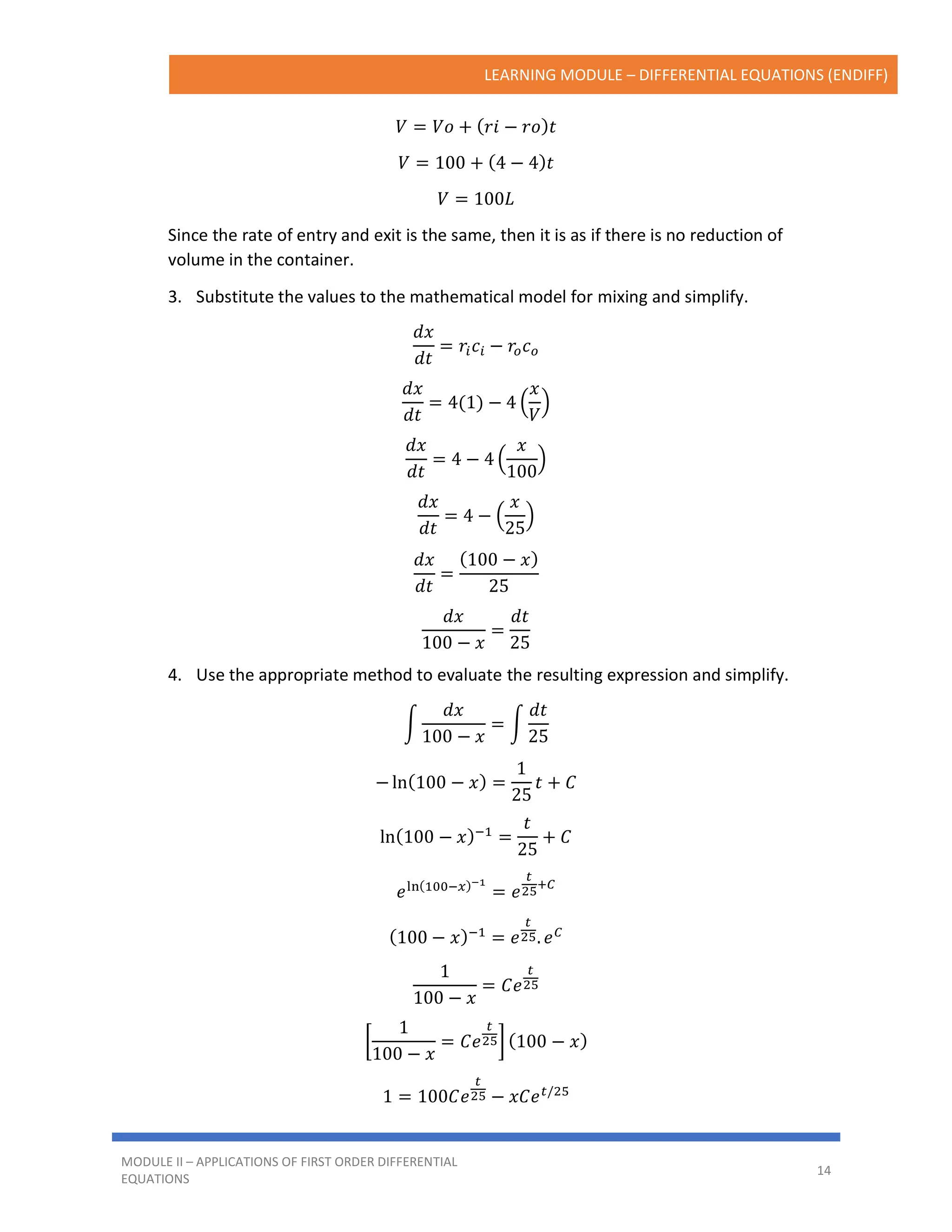 LEARNING MODULE – DIFFERENTIAL EQUATIONS (ENDIFF)
MODULE II – APPLICATIONS OF FIRST ORDER DIFFERENTIAL
EQUATIONS
14
𝑉 = 𝑉𝑜 + (𝑟𝑖 − 𝑟𝑜)𝑡
𝑉 = 100 + (4 − 4)𝑡
𝑉 = 100𝐿
Since the rate of entry and exit is the same, then it is as if there is no reduction of
volume in the container.
3. Substitute the values to the mathematical model for mixing and simplify.
𝑑𝑥
𝑑𝑡
= 𝑟𝑖𝑐𝑖 − 𝑟𝑜𝑐𝑜
𝑑𝑥
𝑑𝑡
= 4(1) − 4 (
𝑥
𝑉
)
𝑑𝑥
𝑑𝑡
= 4 − 4 (
𝑥
100
)
𝑑𝑥
𝑑𝑡
= 4 − (
𝑥
25
)
𝑑𝑥
𝑑𝑡
=
(100 − 𝑥)
25
𝑑𝑥
100 − 𝑥
=
𝑑𝑡
25
4. Use the appropriate method to evaluate the resulting expression and simplify.
∫
𝑑𝑥
100 − 𝑥
= ∫
𝑑𝑡
25
− ln(100 − 𝑥) =
1
25
𝑡 + 𝐶
ln(100 − 𝑥)−1
=
𝑡
25
+ 𝐶
𝑒ln(100−𝑥)−1
= 𝑒
𝑡
25
+𝐶
(100 − 𝑥)−1
= 𝑒
𝑡
25. 𝑒𝐶
1
100 − 𝑥
= 𝐶𝑒
𝑡
25
[
1
100 − 𝑥
= 𝐶𝑒
𝑡
25] (100 − 𝑥)
1 = 100𝐶𝑒
𝑡
25 − 𝑥𝐶𝑒𝑡/25
 