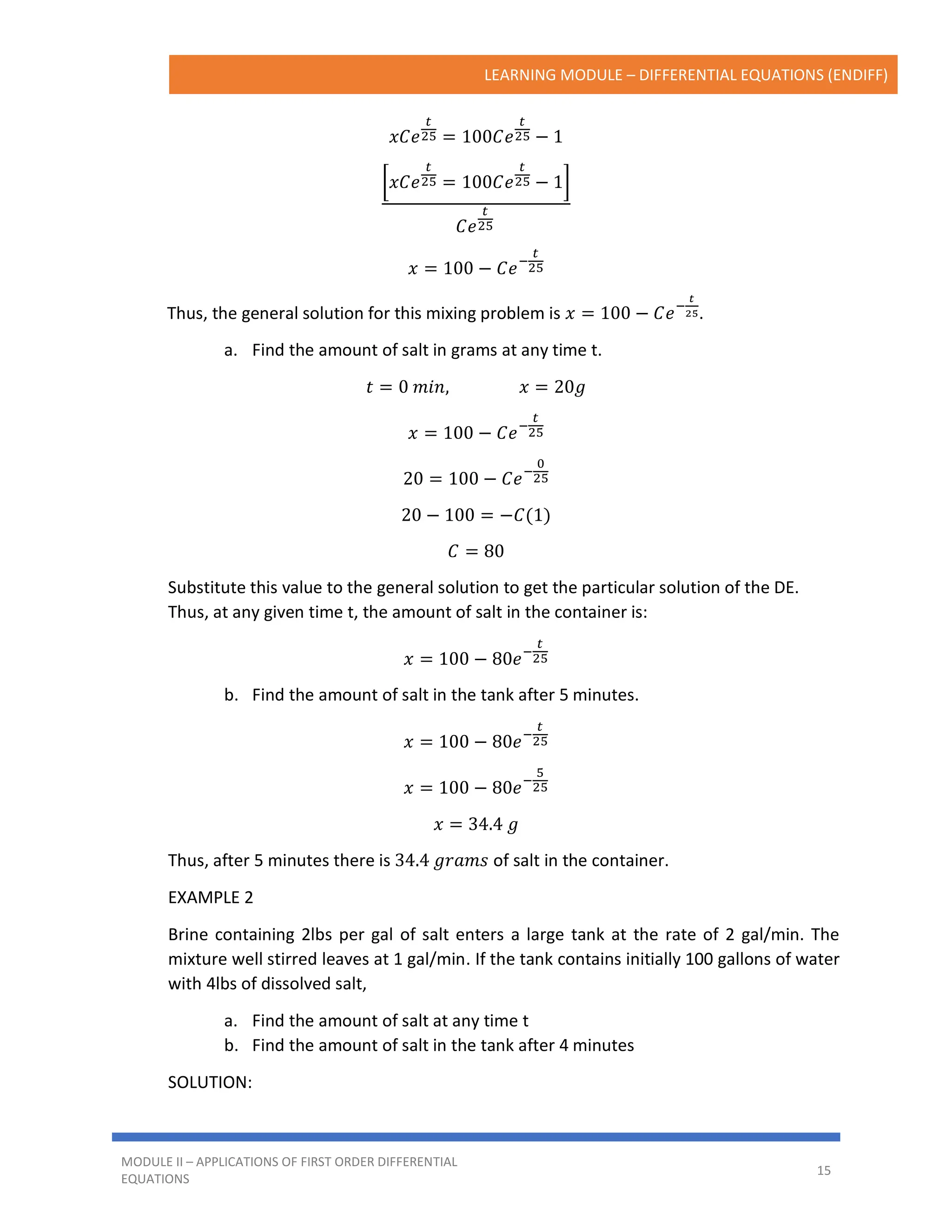 LEARNING MODULE – DIFFERENTIAL EQUATIONS (ENDIFF)
MODULE II – APPLICATIONS OF FIRST ORDER DIFFERENTIAL
EQUATIONS
15
𝑥𝐶𝑒
𝑡
25 = 100𝐶𝑒
𝑡
25 − 1
[𝑥𝐶𝑒
𝑡
25 = 100𝐶𝑒
𝑡
25 − 1]
𝐶𝑒
𝑡
25
𝑥 = 100 − 𝐶𝑒−
𝑡
25
Thus, the general solution for this mixing problem is 𝑥 = 100 − 𝐶𝑒−
𝑡
25.
a. Find the amount of salt in grams at any time t.
𝑡 = 0 𝑚𝑖𝑛, 𝑥 = 20𝑔
𝑥 = 100 − 𝐶𝑒−
𝑡
25
20 = 100 − 𝐶𝑒−
0
25
20 − 100 = −𝐶(1)
𝐶 = 80
Substitute this value to the general solution to get the particular solution of the DE.
Thus, at any given time t, the amount of salt in the container is:
𝑥 = 100 − 80𝑒−
𝑡
25
b. Find the amount of salt in the tank after 5 minutes.
𝑥 = 100 − 80𝑒−
𝑡
25
𝑥 = 100 − 80𝑒−
5
25
𝑥 = 34.4 𝑔
Thus, after 5 minutes there is 34.4 𝑔𝑟𝑎𝑚𝑠 of salt in the container.
EXAMPLE 2
Brine containing 2lbs per gal of salt enters a large tank at the rate of 2 gal/min. The
mixture well stirred leaves at 1 gal/min. If the tank contains initially 100 gallons of water
with 4lbs of dissolved salt,
a. Find the amount of salt at any time t
b. Find the amount of salt in the tank after 4 minutes
SOLUTION:
 