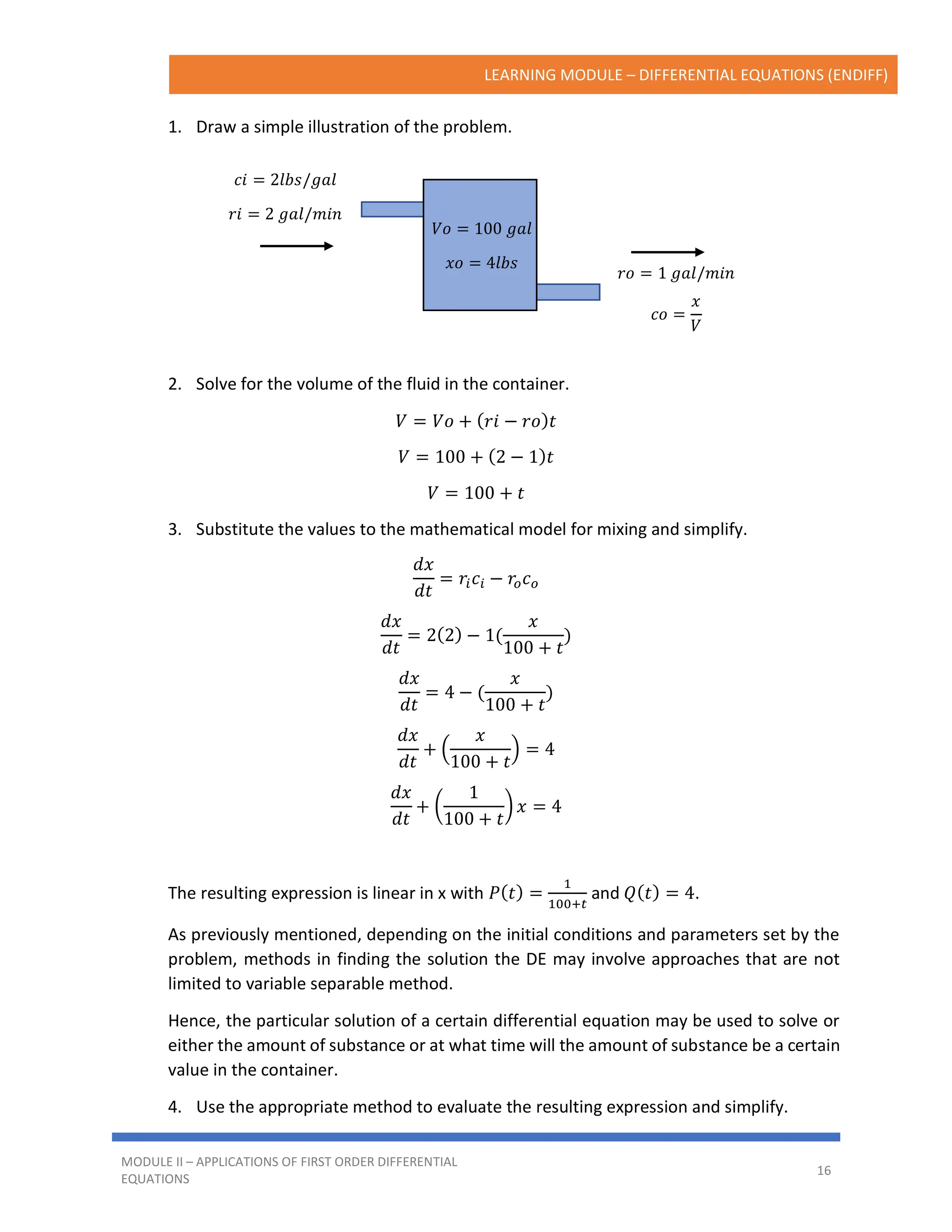 LEARNING MODULE – DIFFERENTIAL EQUATIONS (ENDIFF)
MODULE II – APPLICATIONS OF FIRST ORDER DIFFERENTIAL
EQUATIONS
16
1. Draw a simple illustration of the problem.
2. Solve for the volume of the fluid in the container.
𝑉 = 𝑉𝑜 + (𝑟𝑖 − 𝑟𝑜)𝑡
𝑉 = 100 + (2 − 1)𝑡
𝑉 = 100 + 𝑡
3. Substitute the values to the mathematical model for mixing and simplify.
𝑑𝑥
𝑑𝑡
= 𝑟𝑖𝑐𝑖 − 𝑟𝑜𝑐𝑜
𝑑𝑥
𝑑𝑡
= 2(2) − 1(
𝑥
100 + 𝑡
)
𝑑𝑥
𝑑𝑡
= 4 − (
𝑥
100 + 𝑡
)
𝑑𝑥
𝑑𝑡
+ (
𝑥
100 + 𝑡
) = 4
𝑑𝑥
𝑑𝑡
+ (
1
100 + 𝑡
) 𝑥 = 4
The resulting expression is linear in x with 𝑃(𝑡) =
1
100+𝑡
and 𝑄(𝑡) = 4.
As previously mentioned, depending on the initial conditions and parameters set by the
problem, methods in finding the solution the DE may involve approaches that are not
limited to variable separable method.
Hence, the particular solution of a certain differential equation may be used to solve or
either the amount of substance or at what time will the amount of substance be a certain
value in the container.
4. Use the appropriate method to evaluate the resulting expression and simplify.
𝑐𝑖 = 2𝑙𝑏𝑠/𝑔𝑎𝑙
𝑟𝑖 = 2 𝑔𝑎𝑙/𝑚𝑖𝑛
𝑟𝑜 = 1 𝑔𝑎𝑙/𝑚𝑖𝑛
𝑐𝑜 =
𝑥
𝑉
𝑉𝑜 = 100 𝑔𝑎𝑙
𝑥𝑜 = 4𝑙𝑏𝑠
 