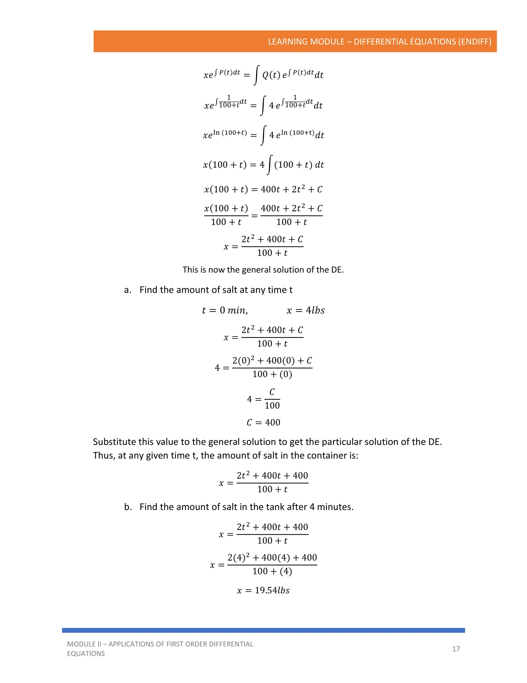 LEARNING MODULE – DIFFERENTIAL EQUATIONS (ENDIFF)
MODULE II – APPLICATIONS OF FIRST ORDER DIFFERENTIAL
EQUATIONS
17
𝑥𝑒∫ 𝑃(𝑡)𝑑𝑡
= ∫ 𝑄(𝑡) 𝑒∫ 𝑃(𝑡)𝑑𝑡
𝑑𝑡
𝑥𝑒∫
1
100+𝑡𝑑𝑡
= ∫ 4 𝑒∫
1
100+𝑡𝑑𝑡
𝑑𝑡
𝑥𝑒ln (100+𝑡)
= ∫ 4 𝑒ln (100+t)
𝑑𝑡
𝑥(100 + 𝑡) = 4 ∫(100 + 𝑡) 𝑑𝑡
𝑥(100 + 𝑡) = 400𝑡 + 2𝑡2
+ 𝐶
𝑥(100 + 𝑡)
100 + 𝑡
=
400𝑡 + 2𝑡2
+ 𝐶
100 + 𝑡
𝑥 =
2𝑡2
+ 400𝑡 + 𝐶
100 + 𝑡
This is now the general solution of the DE.
a. Find the amount of salt at any time t
𝑡 = 0 𝑚𝑖𝑛, 𝑥 = 4𝑙𝑏𝑠
𝑥 =
2𝑡2
+ 400𝑡 + 𝐶
100 + 𝑡
4 =
2(0)2
+ 400(0) + 𝐶
100 + (0)
4 =
𝐶
100
𝐶 = 400
Substitute this value to the general solution to get the particular solution of the DE.
Thus, at any given time t, the amount of salt in the container is:
𝑥 =
2𝑡2
+ 400𝑡 + 400
100 + 𝑡
b. Find the amount of salt in the tank after 4 minutes.
𝑥 =
2𝑡2
+ 400𝑡 + 400
100 + 𝑡
𝑥 =
2(4)2 + 400(4) + 400
100 + (4)
𝑥 = 19.54𝑙𝑏𝑠
 