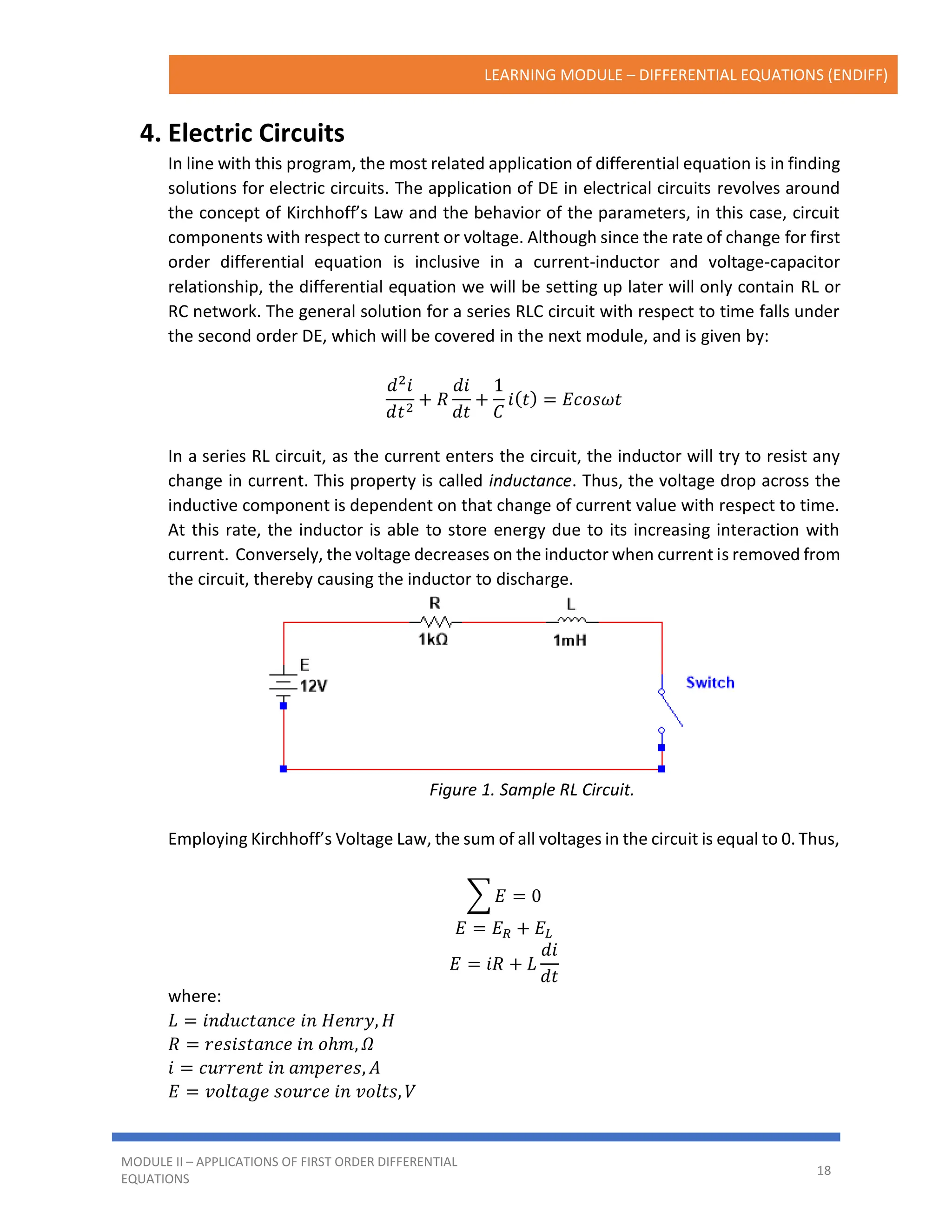 LEARNING MODULE – DIFFERENTIAL EQUATIONS (ENDIFF)
MODULE II – APPLICATIONS OF FIRST ORDER DIFFERENTIAL
EQUATIONS
18
4. Electric Circuits
In line with this program, the most related application of differential equation is in finding
solutions for electric circuits. The application of DE in electrical circuits revolves around
the concept of Kirchhoff’s Law and the behavior of the parameters, in this case, circuit
components with respect to current or voltage. Although since the rate of change for first
order differential equation is inclusive in a current-inductor and voltage-capacitor
relationship, the differential equation we will be setting up later will only contain RL or
RC network. The general solution for a series RLC circuit with respect to time falls under
the second order DE, which will be covered in the next module, and is given by:
𝑑2
𝑖
𝑑𝑡2
+ 𝑅
𝑑𝑖
𝑑𝑡
+
1
𝐶
𝑖(𝑡) = 𝐸𝑐𝑜𝑠𝜔𝑡
In a series RL circuit, as the current enters the circuit, the inductor will try to resist any
change in current. This property is called inductance. Thus, the voltage drop across the
inductive component is dependent on that change of current value with respect to time.
At this rate, the inductor is able to store energy due to its increasing interaction with
current. Conversely, the voltage decreases on the inductor when current is removed from
the circuit, thereby causing the inductor to discharge.
Figure 1. Sample RL Circuit.
Employing Kirchhoff’s Voltage Law, the sum of all voltages in the circuit is equal to 0. Thus,
∑ 𝐸 = 0
𝐸 = 𝐸𝑅 + 𝐸𝐿
𝐸 = 𝑖𝑅 + 𝐿
𝑑𝑖
𝑑𝑡
where:
𝐿 = 𝑖𝑛𝑑𝑢𝑐𝑡𝑎𝑛𝑐𝑒 𝑖𝑛 𝐻𝑒𝑛𝑟𝑦, 𝐻
𝑅 = 𝑟𝑒𝑠𝑖𝑠𝑡𝑎𝑛𝑐𝑒 𝑖𝑛 𝑜ℎ𝑚, 𝛺
𝑖 = 𝑐𝑢𝑟𝑟𝑒𝑛𝑡 𝑖𝑛 𝑎𝑚𝑝𝑒𝑟𝑒𝑠, 𝐴
𝐸 = 𝑣𝑜𝑙𝑡𝑎𝑔𝑒 𝑠𝑜𝑢𝑟𝑐𝑒 𝑖𝑛 𝑣𝑜𝑙𝑡𝑠, 𝑉
 
