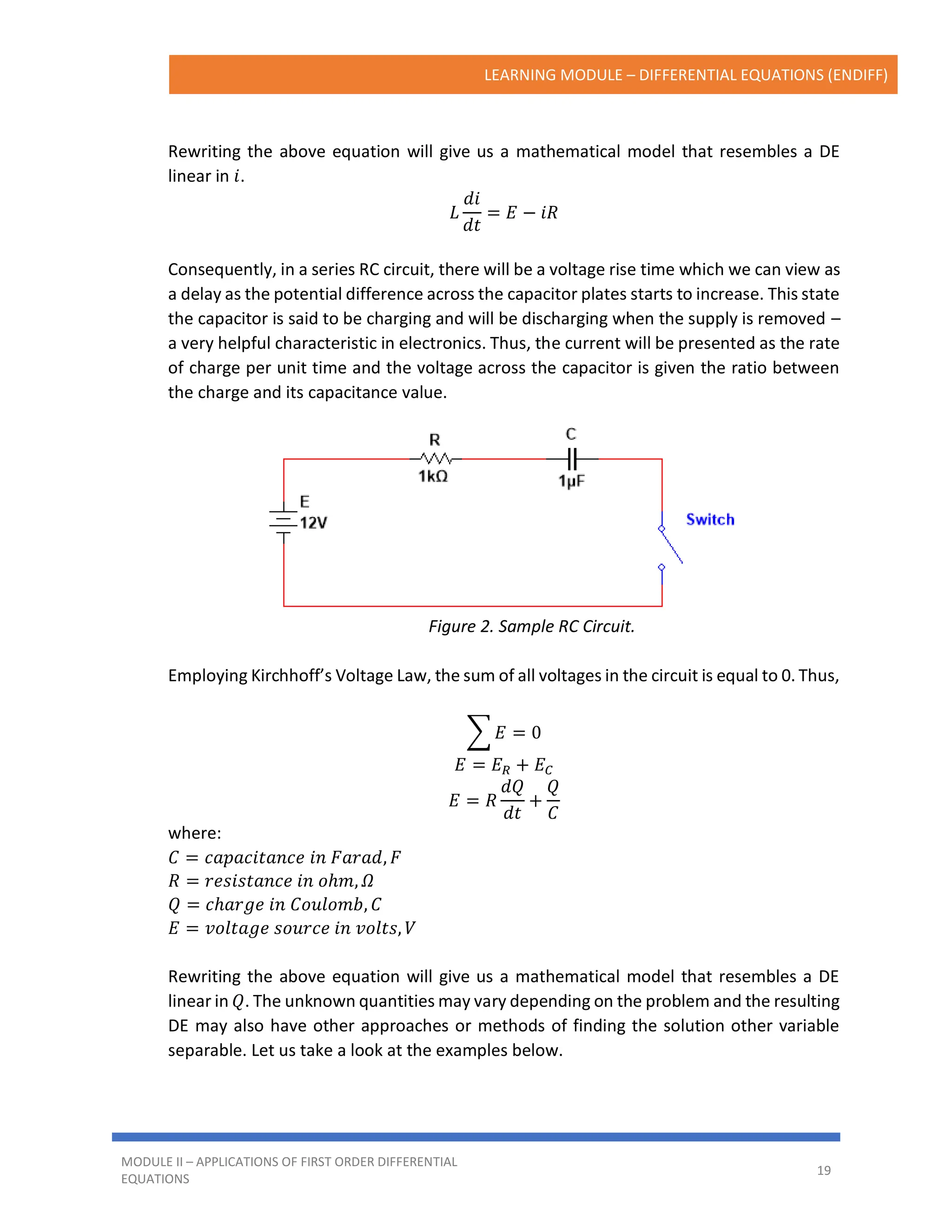 LEARNING MODULE – DIFFERENTIAL EQUATIONS (ENDIFF)
MODULE II – APPLICATIONS OF FIRST ORDER DIFFERENTIAL
EQUATIONS
19
Rewriting the above equation will give us a mathematical model that resembles a DE
linear in 𝑖.
𝐿
𝑑𝑖
𝑑𝑡
= 𝐸 − 𝑖𝑅
Consequently, in a series RC circuit, there will be a voltage rise time which we can view as
a delay as the potential difference across the capacitor plates starts to increase. This state
the capacitor is said to be charging and will be discharging when the supply is removed –
a very helpful characteristic in electronics. Thus, the current will be presented as the rate
of charge per unit time and the voltage across the capacitor is given the ratio between
the charge and its capacitance value.
Figure 2. Sample RC Circuit.
Employing Kirchhoff’s Voltage Law, the sum of all voltages in the circuit is equal to 0. Thus,
∑ 𝐸 = 0
𝐸 = 𝐸𝑅 + 𝐸𝐶
𝐸 = 𝑅
𝑑𝑄
𝑑𝑡
+
𝑄
𝐶
where:
𝐶 = 𝑐𝑎𝑝𝑎𝑐𝑖𝑡𝑎𝑛𝑐𝑒 𝑖𝑛 𝐹𝑎𝑟𝑎𝑑, 𝐹
𝑅 = 𝑟𝑒𝑠𝑖𝑠𝑡𝑎𝑛𝑐𝑒 𝑖𝑛 𝑜ℎ𝑚, 𝛺
𝑄 = 𝑐ℎ𝑎𝑟𝑔𝑒 𝑖𝑛 𝐶𝑜𝑢𝑙𝑜𝑚𝑏, 𝐶
𝐸 = 𝑣𝑜𝑙𝑡𝑎𝑔𝑒 𝑠𝑜𝑢𝑟𝑐𝑒 𝑖𝑛 𝑣𝑜𝑙𝑡𝑠, 𝑉
Rewriting the above equation will give us a mathematical model that resembles a DE
linear in 𝑄. The unknown quantities may vary depending on the problem and the resulting
DE may also have other approaches or methods of finding the solution other variable
separable. Let us take a look at the examples below.
 