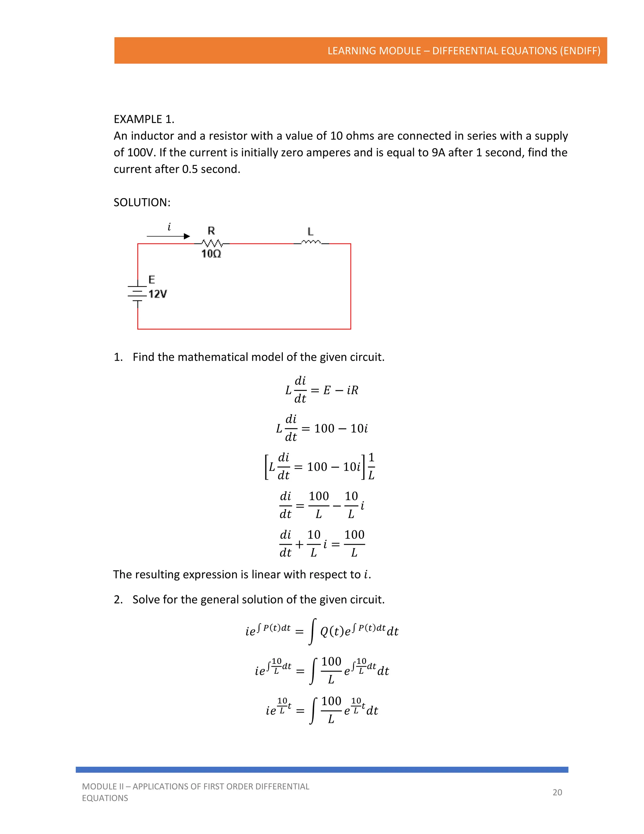 LEARNING MODULE – DIFFERENTIAL EQUATIONS (ENDIFF)
MODULE II – APPLICATIONS OF FIRST ORDER DIFFERENTIAL
EQUATIONS
20
𝑖
EXAMPLE 1.
An inductor and a resistor with a value of 10 ohms are connected in series with a supply
of 100V. If the current is initially zero amperes and is equal to 9A after 1 second, find the
current after 0.5 second.
SOLUTION:
1. Find the mathematical model of the given circuit.
𝐿
𝑑𝑖
𝑑𝑡
= 𝐸 − 𝑖𝑅
𝐿
𝑑𝑖
𝑑𝑡
= 100 − 10𝑖
[𝐿
𝑑𝑖
𝑑𝑡
= 100 − 10𝑖]
1
𝐿
𝑑𝑖
𝑑𝑡
=
100
𝐿
−
10
𝐿
𝑖
𝑑𝑖
𝑑𝑡
+
10
𝐿
𝑖 =
100
𝐿
The resulting expression is linear with respect to 𝑖.
2. Solve for the general solution of the given circuit.
𝑖𝑒∫ 𝑃(𝑡)𝑑𝑡
= ∫ 𝑄(𝑡)𝑒∫ 𝑃(𝑡)𝑑𝑡
𝑑𝑡
𝑖𝑒∫
10
𝐿
𝑑𝑡
= ∫
100
𝐿
𝑒∫
10
𝐿
𝑑𝑡
𝑑𝑡
𝑖𝑒
10
𝐿
𝑡
= ∫
100
𝐿
𝑒
10
𝐿
𝑡
𝑑𝑡
 