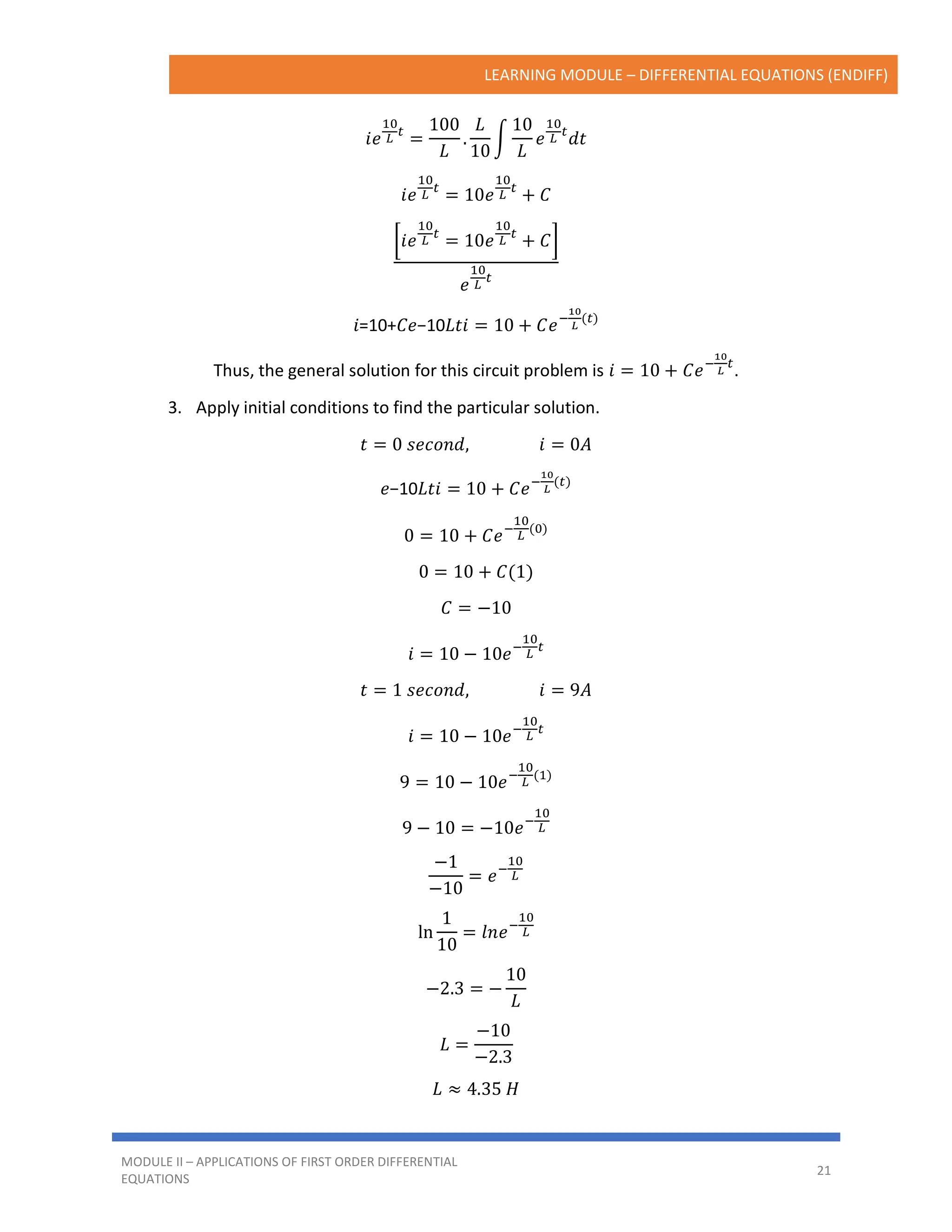 LEARNING MODULE – DIFFERENTIAL EQUATIONS (ENDIFF)
MODULE II – APPLICATIONS OF FIRST ORDER DIFFERENTIAL
EQUATIONS
21
𝑖𝑒
10
𝐿
𝑡
=
100
𝐿
.
𝐿
10
∫
10
𝐿
𝑒
10
𝐿
𝑡
𝑑𝑡
𝑖𝑒
10
𝐿
𝑡
= 10𝑒
10
𝐿
𝑡
+ 𝐶
[𝑖𝑒
10
𝐿
𝑡
= 10𝑒
10
𝐿
𝑡
+ 𝐶]
𝑒
10
𝐿
𝑡
𝑖=10+𝐶𝑒−10𝐿𝑡𝑖 = 10 + 𝐶𝑒−
10
𝐿
(𝑡)
Thus, the general solution for this circuit problem is 𝑖 = 10 + 𝐶𝑒−
10
𝐿
𝑡
.
3. Apply initial conditions to find the particular solution.
𝑡 = 0 𝑠𝑒𝑐𝑜𝑛𝑑, 𝑖 = 0𝐴
𝑒−10𝐿𝑡𝑖 = 10 + 𝐶𝑒−
10
𝐿
(𝑡)
0 = 10 + 𝐶𝑒−
10
𝐿
(0)
0 = 10 + 𝐶(1)
𝐶 = −10
𝑖 = 10 − 10𝑒−
10
𝐿
𝑡
𝑡 = 1 𝑠𝑒𝑐𝑜𝑛𝑑, 𝑖 = 9𝐴
𝑖 = 10 − 10𝑒−
10
𝐿
𝑡
9 = 10 − 10𝑒−
10
𝐿
(1)
9 − 10 = −10𝑒−
10
𝐿
−1
−10
= 𝑒−
10
𝐿
ln
1
10
= 𝑙𝑛𝑒−
10
𝐿
−2.3 = −
10
𝐿
𝐿 =
−10
−2.3
𝐿 ≈ 4.35 𝐻
 
