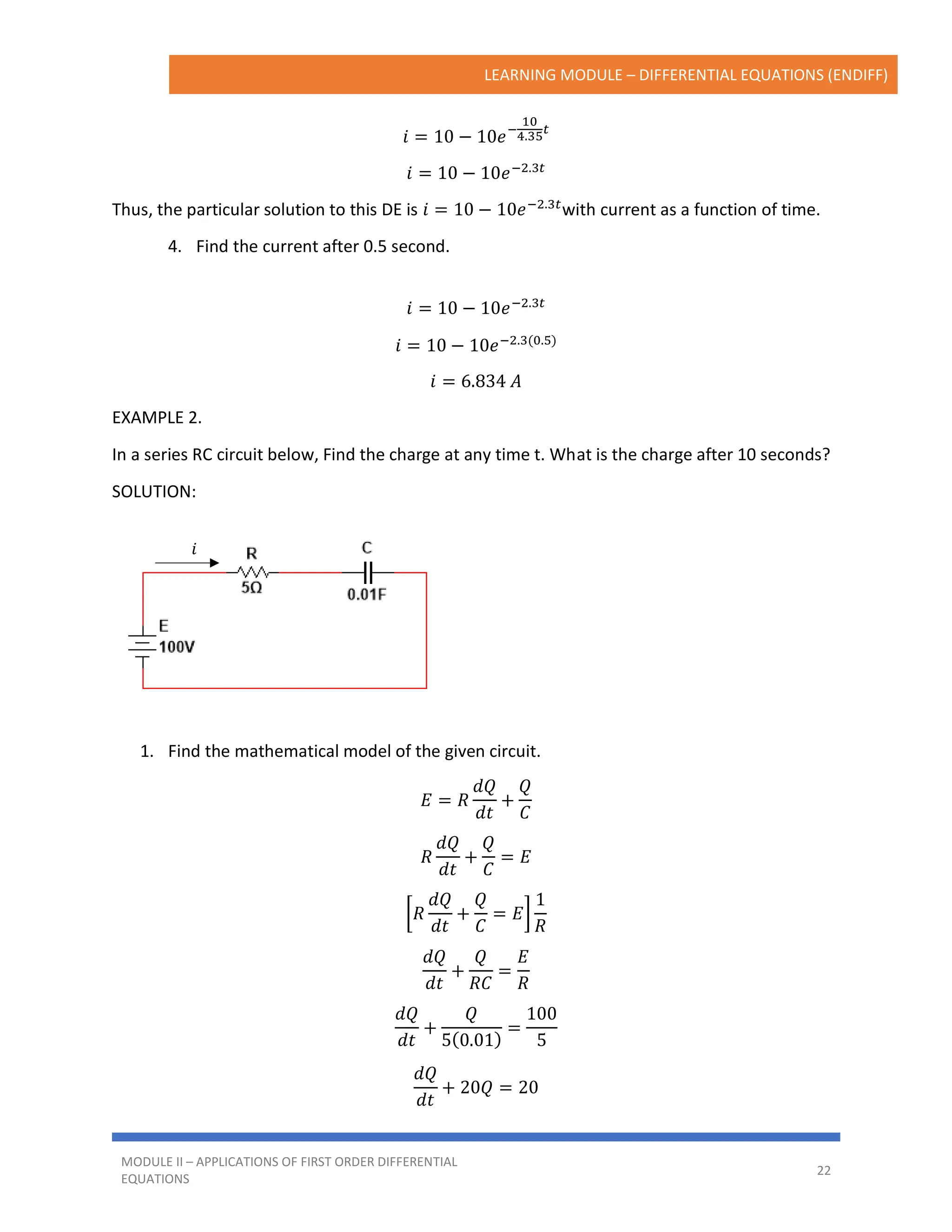 LEARNING MODULE – DIFFERENTIAL EQUATIONS (ENDIFF)
MODULE II – APPLICATIONS OF FIRST ORDER DIFFERENTIAL
EQUATIONS
22
𝑖
𝑖 = 10 − 10𝑒−
10
4.35
𝑡
𝑖 = 10 − 10𝑒−2.3𝑡
Thus, the particular solution to this DE is 𝑖 = 10 − 10𝑒−2.3𝑡
with current as a function of time.
4. Find the current after 0.5 second.
𝑖 = 10 − 10𝑒−2.3𝑡
𝑖 = 10 − 10𝑒−2.3(0.5)
𝑖 = 6.834 𝐴
EXAMPLE 2.
In a series RC circuit below, Find the charge at any time t. What is the charge after 10 seconds?
SOLUTION:
1. Find the mathematical model of the given circuit.
𝐸 = 𝑅
𝑑𝑄
𝑑𝑡
+
𝑄
𝐶
𝑅
𝑑𝑄
𝑑𝑡
+
𝑄
𝐶
= 𝐸
[𝑅
𝑑𝑄
𝑑𝑡
+
𝑄
𝐶
= 𝐸]
1
𝑅
𝑑𝑄
𝑑𝑡
+
𝑄
𝑅𝐶
=
𝐸
𝑅
𝑑𝑄
𝑑𝑡
+
𝑄
5(0.01)
=
100
5
𝑑𝑄
𝑑𝑡
+ 20𝑄 = 20
 