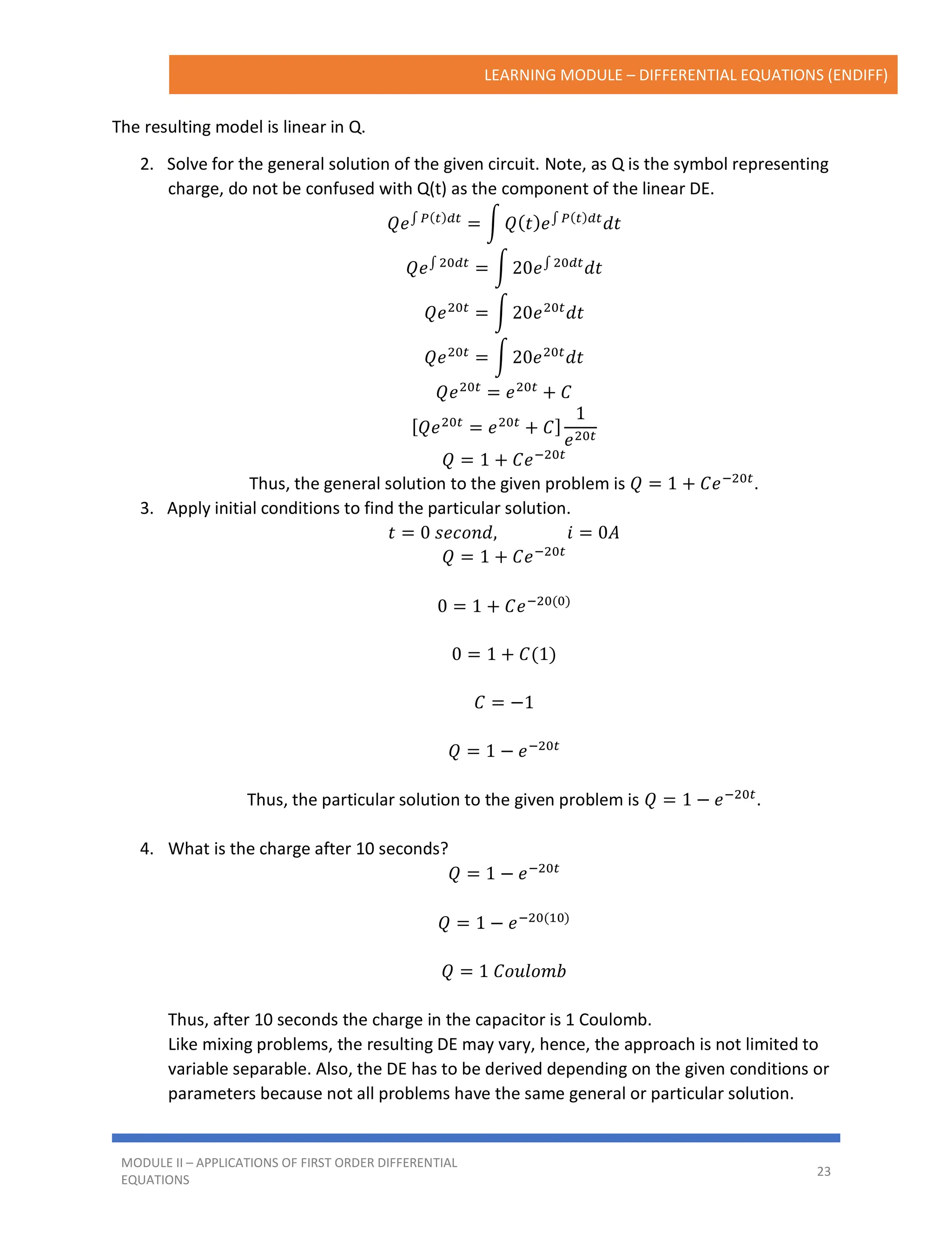 LEARNING MODULE – DIFFERENTIAL EQUATIONS (ENDIFF)
MODULE II – APPLICATIONS OF FIRST ORDER DIFFERENTIAL
EQUATIONS
23
The resulting model is linear in Q.
2. Solve for the general solution of the given circuit. Note, as Q is the symbol representing
charge, do not be confused with Q(t) as the component of the linear DE.
𝑄𝑒∫ 𝑃(𝑡)𝑑𝑡
= ∫ 𝑄(𝑡)𝑒∫ 𝑃(𝑡)𝑑𝑡
𝑑𝑡
𝑄𝑒∫ 20𝑑𝑡
= ∫ 20𝑒∫ 20𝑑𝑡
𝑑𝑡
𝑄𝑒20𝑡
= ∫ 20𝑒20𝑡
𝑑𝑡
𝑄𝑒20𝑡
= ∫ 20𝑒20𝑡
𝑑𝑡
𝑄𝑒20𝑡
= 𝑒20𝑡
+ 𝐶
[𝑄𝑒20𝑡
= 𝑒20𝑡
+ 𝐶]
1
𝑒20𝑡
𝑄 = 1 + 𝐶𝑒−20𝑡
Thus, the general solution to the given problem is 𝑄 = 1 + 𝐶𝑒−20𝑡
.
3. Apply initial conditions to find the particular solution.
𝑡 = 0 𝑠𝑒𝑐𝑜𝑛𝑑, 𝑖 = 0𝐴
𝑄 = 1 + 𝐶𝑒−20𝑡
0 = 1 + 𝐶𝑒−20(0)
0 = 1 + 𝐶(1)
𝐶 = −1
𝑄 = 1 − 𝑒−20𝑡
Thus, the particular solution to the given problem is 𝑄 = 1 − 𝑒−20𝑡
.
4. What is the charge after 10 seconds?
𝑄 = 1 − 𝑒−20𝑡
𝑄 = 1 − 𝑒−20(10)
𝑄 = 1 𝐶𝑜𝑢𝑙𝑜𝑚𝑏
Thus, after 10 seconds the charge in the capacitor is 1 Coulomb.
Like mixing problems, the resulting DE may vary, hence, the approach is not limited to
variable separable. Also, the DE has to be derived depending on the given conditions or
parameters because not all problems have the same general or particular solution.
 