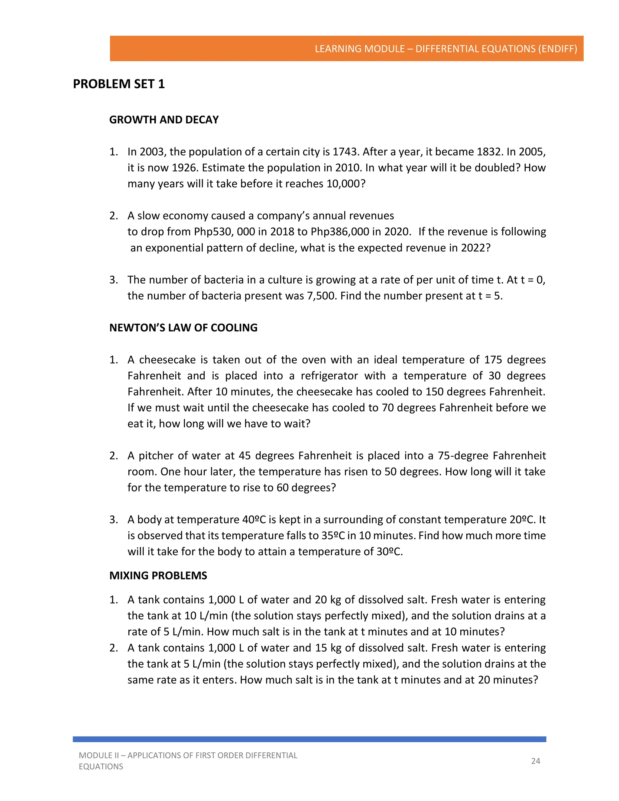 LEARNING MODULE – DIFFERENTIAL EQUATIONS (ENDIFF)
MODULE II – APPLICATIONS OF FIRST ORDER DIFFERENTIAL
EQUATIONS
24
PROBLEM SET 1
GROWTH AND DECAY
1. In 2003, the population of a certain city is 1743. After a year, it became 1832. In 2005,
it is now 1926. Estimate the population in 2010. In what year will it be doubled? How
many years will it take before it reaches 10,000?
2. A slow economy caused a company’s annual revenues
to drop from Php530, 000 in 2018 to Php386,000 in 2020. If the revenue is following
an exponential pattern of decline, what is the expected revenue in 2022?
3. The number of bacteria in a culture is growing at a rate of per unit of time t. At t = 0,
the number of bacteria present was 7,500. Find the number present at t = 5.
NEWTON’S LAW OF COOLING
1. A cheesecake is taken out of the oven with an ideal temperature of 175 degrees
Fahrenheit and is placed into a refrigerator with a temperature of 30 degrees
Fahrenheit. After 10 minutes, the cheesecake has cooled to 150 degrees Fahrenheit.
If we must wait until the cheesecake has cooled to 70 degrees Fahrenheit before we
eat it, how long will we have to wait?
2. A pitcher of water at 45 degrees Fahrenheit is placed into a 75-degree Fahrenheit
room. One hour later, the temperature has risen to 50 degrees. How long will it take
for the temperature to rise to 60 degrees?
3. A body at temperature 40ºC is kept in a surrounding of constant temperature 20ºC. It
is observed that its temperature falls to 35ºC in 10 minutes. Find how much more time
will it take for the body to attain a temperature of 30ºC.
MIXING PROBLEMS
1. A tank contains 1,000 L of water and 20 kg of dissolved salt. Fresh water is entering
the tank at 10 L/min (the solution stays perfectly mixed), and the solution drains at a
rate of 5 L/min. How much salt is in the tank at t minutes and at 10 minutes?
2. A tank contains 1,000 L of water and 15 kg of dissolved salt. Fresh water is entering
the tank at 5 L/min (the solution stays perfectly mixed), and the solution drains at the
same rate as it enters. How much salt is in the tank at t minutes and at 20 minutes?
 