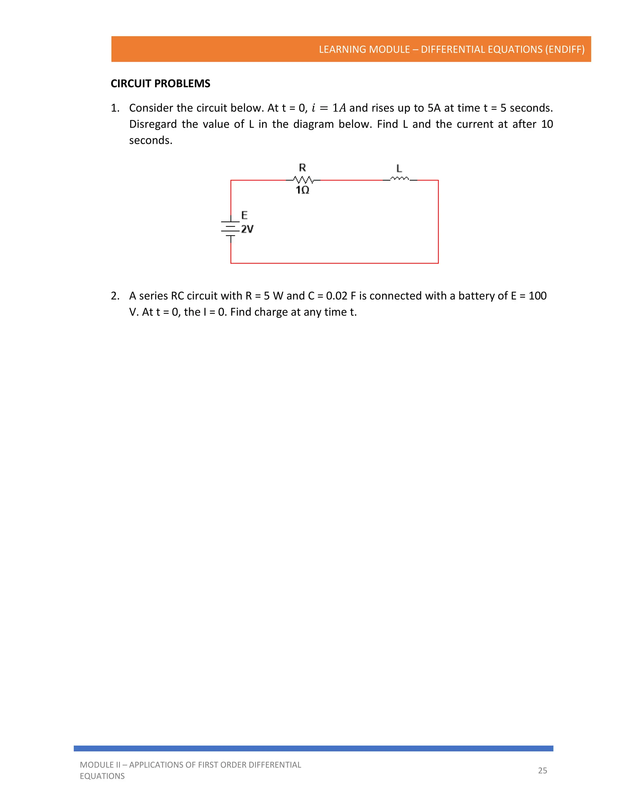 LEARNING MODULE – DIFFERENTIAL EQUATIONS (ENDIFF)
MODULE II – APPLICATIONS OF FIRST ORDER DIFFERENTIAL
EQUATIONS
25
CIRCUIT PROBLEMS
1. Consider the circuit below. At t = 0, 𝑖 = 1𝐴 and rises up to 5A at time t = 5 seconds.
Disregard the value of L in the diagram below. Find L and the current at after 10
seconds.
2. A series RC circuit with R = 5 W and C = 0.02 F is connected with a battery of E = 100
V. At t = 0, the I = 0. Find charge at any time t.
 