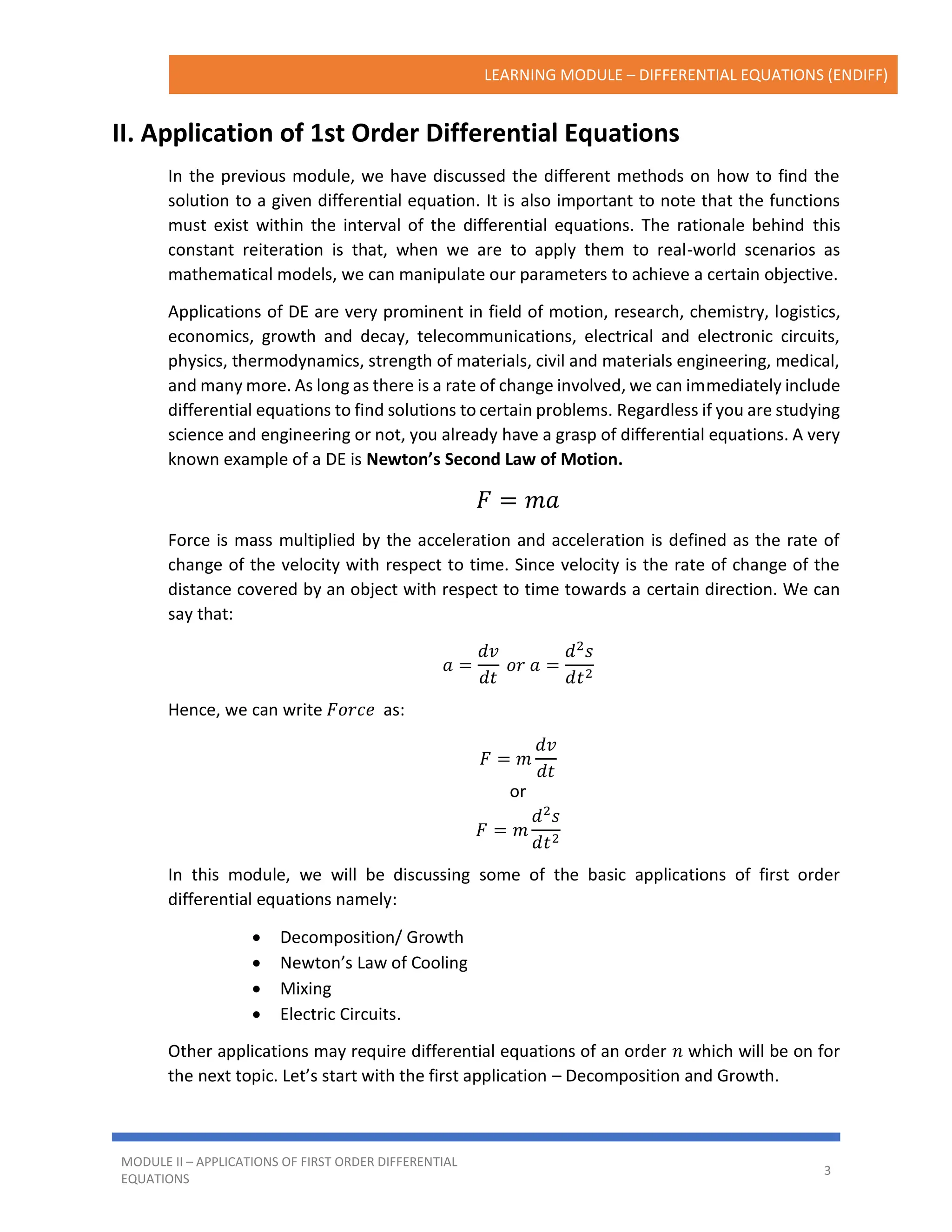LEARNING MODULE – DIFFERENTIAL EQUATIONS (ENDIFF)
MODULE II – APPLICATIONS OF FIRST ORDER DIFFERENTIAL
EQUATIONS
3
II. Application of 1st Order Differential Equations
In the previous module, we have discussed the different methods on how to find the
solution to a given differential equation. It is also important to note that the functions
must exist within the interval of the differential equations. The rationale behind this
constant reiteration is that, when we are to apply them to real-world scenarios as
mathematical models, we can manipulate our parameters to achieve a certain objective.
Applications of DE are very prominent in field of motion, research, chemistry, logistics,
economics, growth and decay, telecommunications, electrical and electronic circuits,
physics, thermodynamics, strength of materials, civil and materials engineering, medical,
and many more. As long as there is a rate of change involved, we can immediately include
differential equations to find solutions to certain problems. Regardless if you are studying
science and engineering or not, you already have a grasp of differential equations. A very
known example of a DE is Newton’s Second Law of Motion.
𝐹 = 𝑚𝑎
Force is mass multiplied by the acceleration and acceleration is defined as the rate of
change of the velocity with respect to time. Since velocity is the rate of change of the
distance covered by an object with respect to time towards a certain direction. We can
say that:
𝑎 =
𝑑𝑣
𝑑𝑡
𝑜𝑟 𝑎 =
𝑑2
𝑠
𝑑𝑡2
Hence, we can write 𝐹𝑜𝑟𝑐𝑒 as:
𝐹 = 𝑚
𝑑𝑣
𝑑𝑡
or
𝐹 = 𝑚
𝑑2
𝑠
𝑑𝑡2
In this module, we will be discussing some of the basic applications of first order
differential equations namely:
• Decomposition/ Growth
• Newton’s Law of Cooling
• Mixing
• Electric Circuits.
Other applications may require differential equations of an order 𝑛 which will be on for
the next topic. Let’s start with the first application – Decomposition and Growth.
 