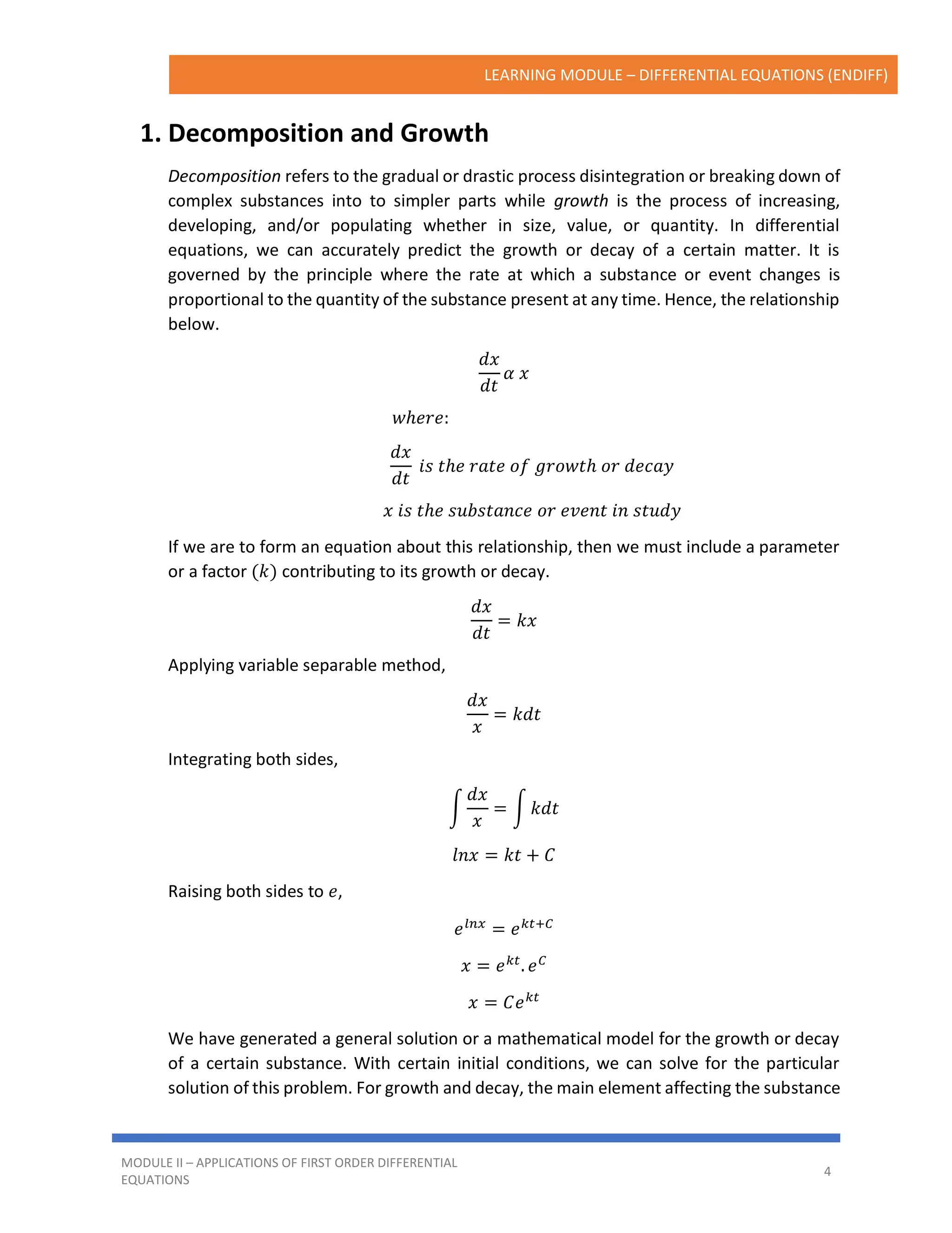 LEARNING MODULE – DIFFERENTIAL EQUATIONS (ENDIFF)
MODULE II – APPLICATIONS OF FIRST ORDER DIFFERENTIAL
EQUATIONS
4
1. Decomposition and Growth
Decomposition refers to the gradual or drastic process disintegration or breaking down of
complex substances into to simpler parts while growth is the process of increasing,
developing, and/or populating whether in size, value, or quantity. In differential
equations, we can accurately predict the growth or decay of a certain matter. It is
governed by the principle where the rate at which a substance or event changes is
proportional to the quantity of the substance present at any time. Hence, the relationship
below.
𝑑𝑥
𝑑𝑡
𝛼 𝑥
𝑤ℎ𝑒𝑟𝑒:
𝑑𝑥
𝑑𝑡
𝑖𝑠 𝑡ℎ𝑒 𝑟𝑎𝑡𝑒 𝑜𝑓 𝑔𝑟𝑜𝑤𝑡ℎ 𝑜𝑟 𝑑𝑒𝑐𝑎𝑦
𝑥 𝑖𝑠 𝑡ℎ𝑒 𝑠𝑢𝑏𝑠𝑡𝑎𝑛𝑐𝑒 𝑜𝑟 𝑒𝑣𝑒𝑛𝑡 𝑖𝑛 𝑠𝑡𝑢𝑑𝑦
If we are to form an equation about this relationship, then we must include a parameter
or a factor (𝑘) contributing to its growth or decay.
𝑑𝑥
𝑑𝑡
= 𝑘𝑥
Applying variable separable method,
𝑑𝑥
𝑥
= 𝑘𝑑𝑡
Integrating both sides,
∫
𝑑𝑥
𝑥
= ∫ 𝑘𝑑𝑡
𝑙𝑛𝑥 = 𝑘𝑡 + 𝐶
Raising both sides to 𝑒,
𝑒𝑙𝑛𝑥
= 𝑒𝑘𝑡+𝐶
𝑥 = 𝑒𝑘𝑡
. 𝑒𝐶
𝑥 = 𝐶𝑒𝑘𝑡
We have generated a general solution or a mathematical model for the growth or decay
of a certain substance. With certain initial conditions, we can solve for the particular
solution of this problem. For growth and decay, the main element affecting the substance
 
