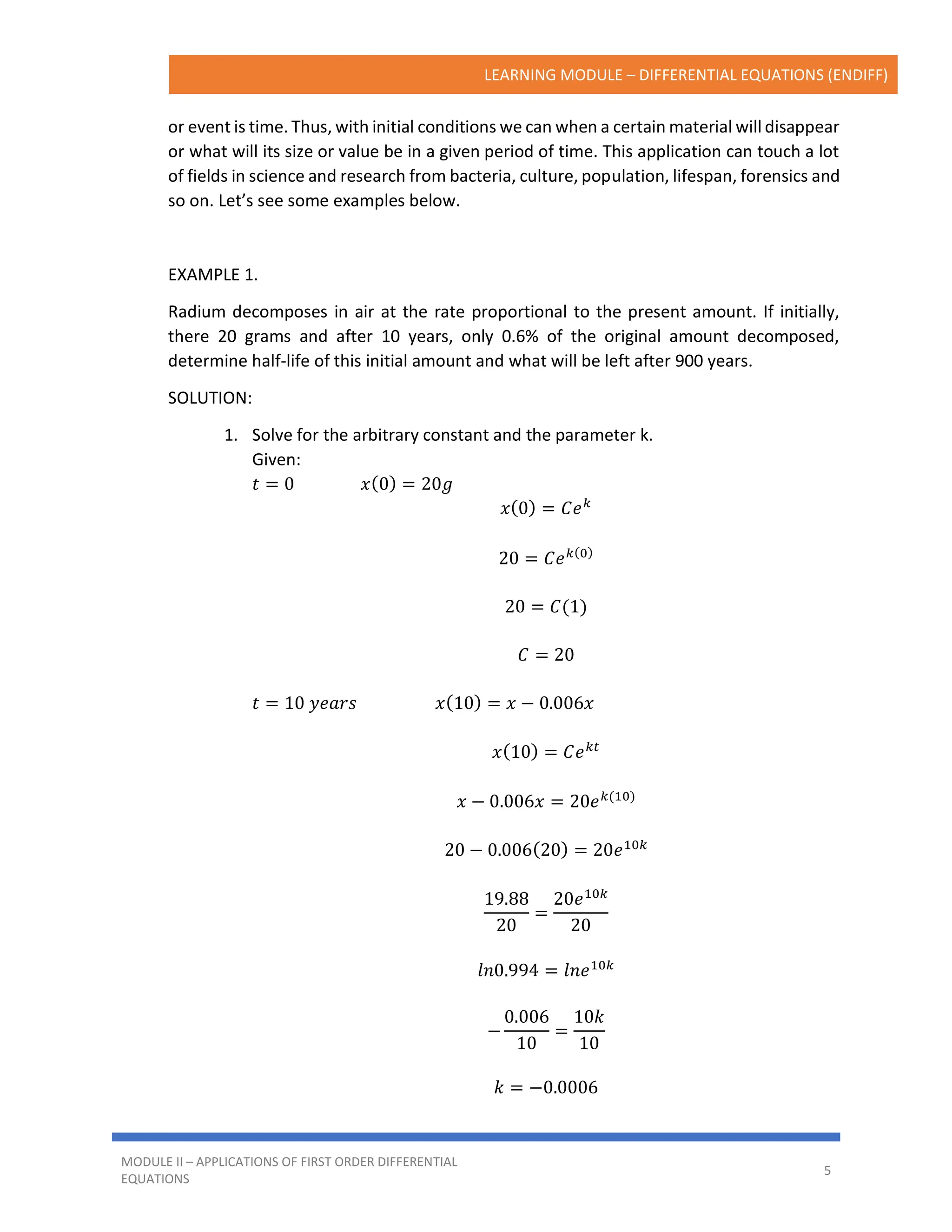 LEARNING MODULE – DIFFERENTIAL EQUATIONS (ENDIFF)
MODULE II – APPLICATIONS OF FIRST ORDER DIFFERENTIAL
EQUATIONS
5
or event is time. Thus, with initial conditions we can when a certain material will disappear
or what will its size or value be in a given period of time. This application can touch a lot
of fields in science and research from bacteria, culture, population, lifespan, forensics and
so on. Let’s see some examples below.
EXAMPLE 1.
Radium decomposes in air at the rate proportional to the present amount. If initially,
there 20 grams and after 10 years, only 0.6% of the original amount decomposed,
determine half-life of this initial amount and what will be left after 900 years.
SOLUTION:
1. Solve for the arbitrary constant and the parameter k.
Given:
𝑡 = 0 𝑥(0) = 20𝑔
𝑥(0) = 𝐶𝑒𝑘
20 = 𝐶𝑒𝑘(0)
20 = 𝐶(1)
𝐶 = 20
𝑡 = 10 𝑦𝑒𝑎𝑟𝑠 𝑥(10) = 𝑥 − 0.006𝑥
𝑥(10) = 𝐶𝑒𝑘𝑡
𝑥 − 0.006𝑥 = 20𝑒𝑘(10)
20 − 0.006(20) = 20𝑒10𝑘
19.88
20
=
20𝑒10𝑘
20
𝑙𝑛0.994 = 𝑙𝑛𝑒10𝑘
−
0.006
10
=
10𝑘
10
𝑘 = −0.0006
 