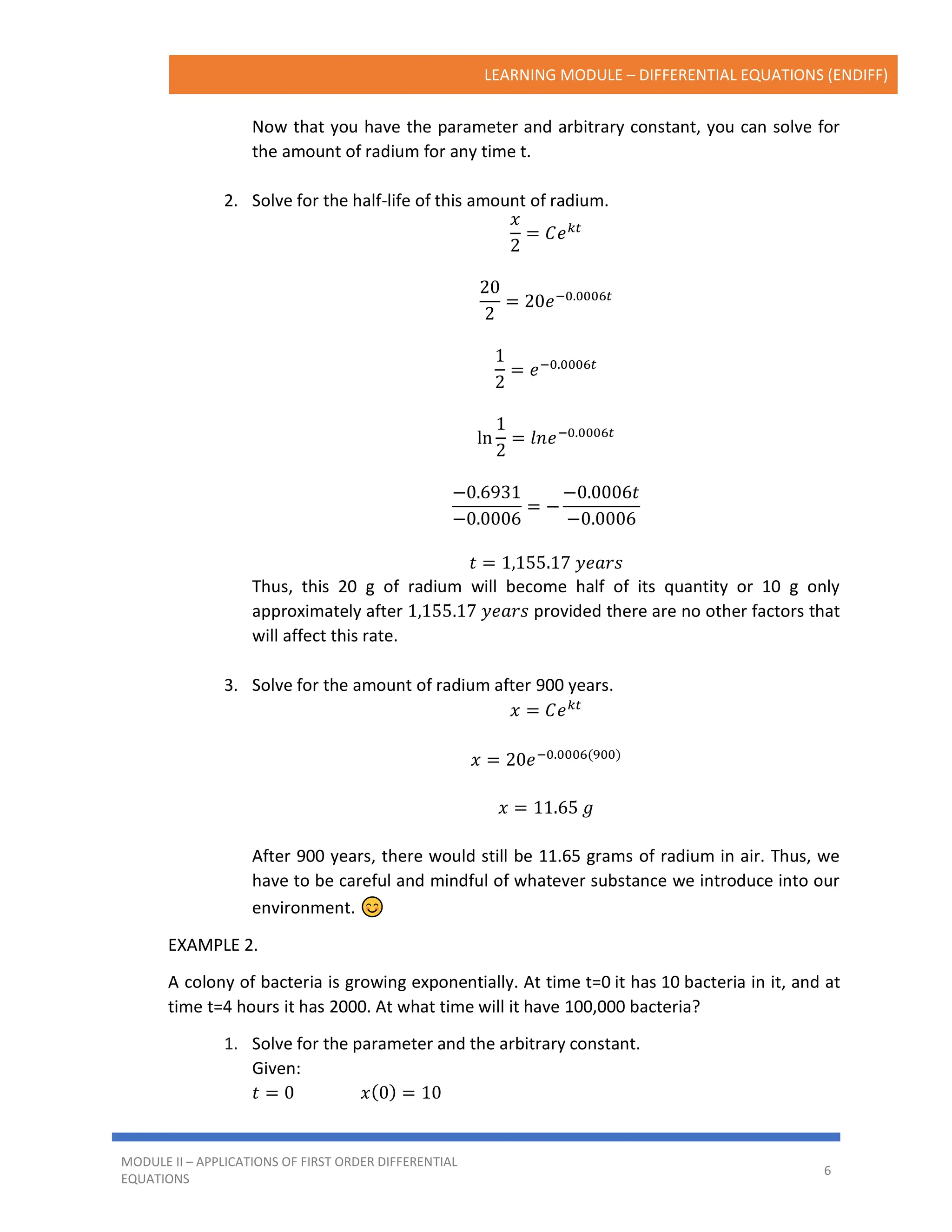 LEARNING MODULE – DIFFERENTIAL EQUATIONS (ENDIFF)
MODULE II – APPLICATIONS OF FIRST ORDER DIFFERENTIAL
EQUATIONS
6
Now that you have the parameter and arbitrary constant, you can solve for
the amount of radium for any time t.
2. Solve for the half-life of this amount of radium.
𝑥
2
= 𝐶𝑒𝑘𝑡
20
2
= 20𝑒−0.0006𝑡
1
2
= 𝑒−0.0006𝑡
ln
1
2
= 𝑙𝑛𝑒−0.0006𝑡
−0.6931
−0.0006
= −
−0.0006𝑡
−0.0006
𝑡 = 1,155.17 𝑦𝑒𝑎𝑟𝑠
Thus, this 20 g of radium will become half of its quantity or 10 g only
approximately after 1,155.17 𝑦𝑒𝑎𝑟𝑠 provided there are no other factors that
will affect this rate.
3. Solve for the amount of radium after 900 years.
𝑥 = 𝐶𝑒𝑘𝑡
𝑥 = 20𝑒−0.0006(900)
𝑥 = 11.65 𝑔
After 900 years, there would still be 11.65 grams of radium in air. Thus, we
have to be careful and mindful of whatever substance we introduce into our
environment.
EXAMPLE 2.
A colony of bacteria is growing exponentially. At time t=0 it has 10 bacteria in it, and at
time t=4 hours it has 2000. At what time will it have 100,000 bacteria?
1. Solve for the parameter and the arbitrary constant.
Given:
𝑡 = 0 𝑥(0) = 10
 