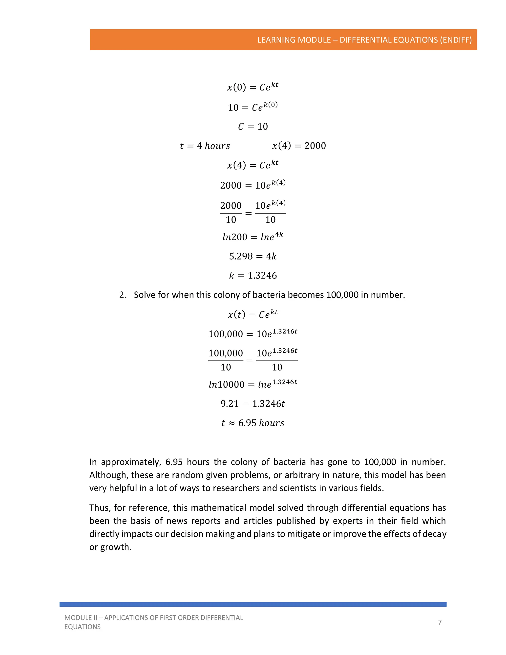 LEARNING MODULE – DIFFERENTIAL EQUATIONS (ENDIFF)
MODULE II – APPLICATIONS OF FIRST ORDER DIFFERENTIAL
EQUATIONS
7
𝑥(0) = 𝐶𝑒𝑘𝑡
10 = 𝐶𝑒𝑘(0)
𝐶 = 10
𝑡 = 4 ℎ𝑜𝑢𝑟𝑠 𝑥(4) = 2000
𝑥(4) = 𝐶𝑒𝑘𝑡
2000 = 10𝑒𝑘(4)
2000
10
=
10𝑒𝑘(4)
10
𝑙𝑛200 = 𝑙𝑛𝑒4𝑘
5.298 = 4𝑘
𝑘 = 1.3246
2. Solve for when this colony of bacteria becomes 100,000 in number.
𝑥(𝑡) = 𝐶𝑒𝑘𝑡
100,000 = 10𝑒1.3246𝑡
100,000
10
=
10𝑒1.3246𝑡
10
𝑙𝑛10000 = 𝑙𝑛𝑒1.3246𝑡
9.21 = 1.3246𝑡
𝑡 ≈ 6.95 ℎ𝑜𝑢𝑟𝑠
In approximately, 6.95 hours the colony of bacteria has gone to 100,000 in number.
Although, these are random given problems, or arbitrary in nature, this model has been
very helpful in a lot of ways to researchers and scientists in various fields.
Thus, for reference, this mathematical model solved through differential equations has
been the basis of news reports and articles published by experts in their field which
directly impacts our decision making and plans to mitigate or improve the effects of decay
or growth.
 