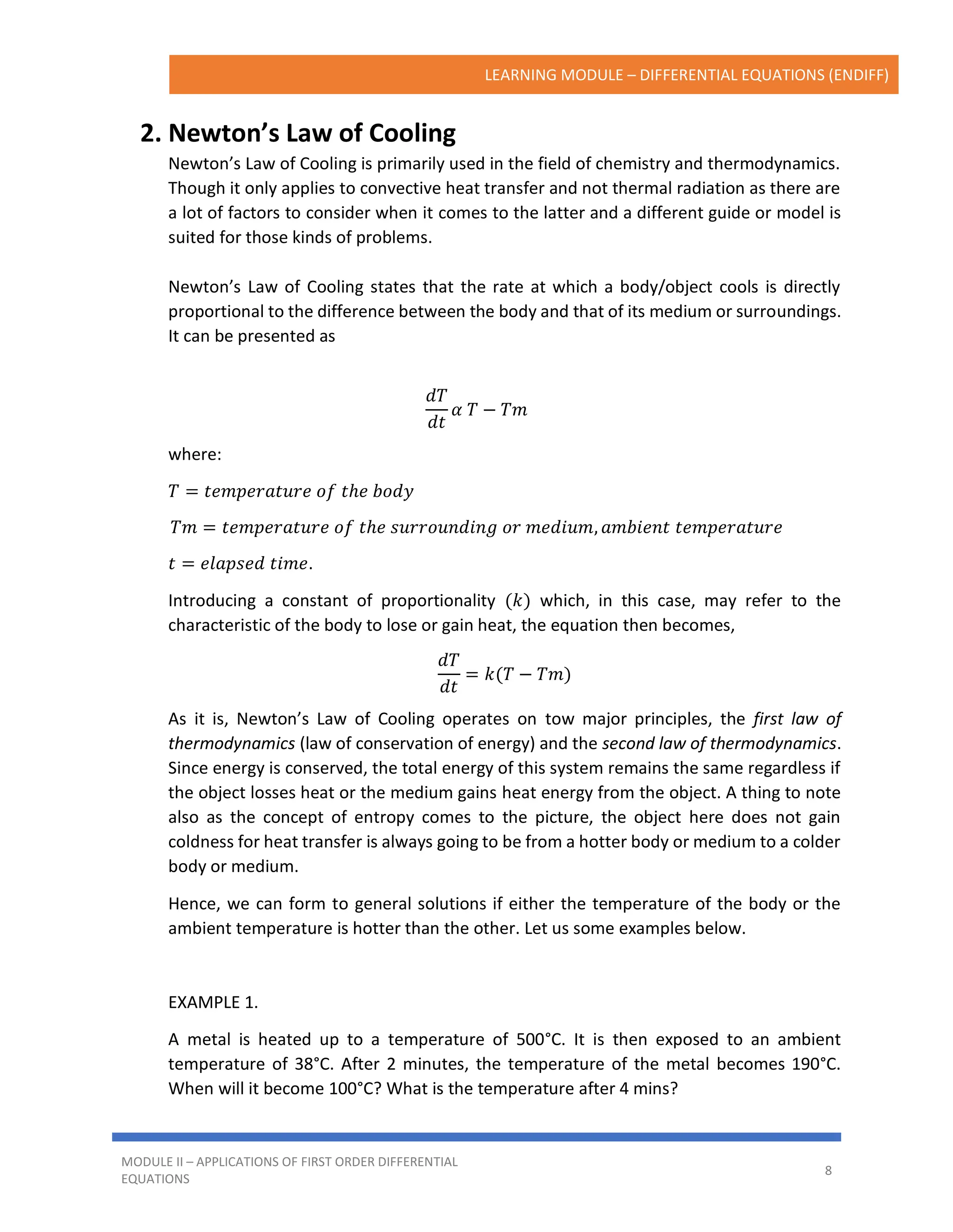 LEARNING MODULE – DIFFERENTIAL EQUATIONS (ENDIFF)
MODULE II – APPLICATIONS OF FIRST ORDER DIFFERENTIAL
EQUATIONS
8
2. Newton’s Law of Cooling
Newton’s Law of Cooling is primarily used in the field of chemistry and thermodynamics.
Though it only applies to convective heat transfer and not thermal radiation as there are
a lot of factors to consider when it comes to the latter and a different guide or model is
suited for those kinds of problems.
Newton’s Law of Cooling states that the rate at which a body/object cools is directly
proportional to the difference between the body and that of its medium or surroundings.
It can be presented as
𝑑𝑇
𝑑𝑡
𝛼 𝑇 − 𝑇𝑚
where:
𝑇 = 𝑡𝑒𝑚𝑝𝑒𝑟𝑎𝑡𝑢𝑟𝑒 𝑜𝑓 𝑡ℎ𝑒 𝑏𝑜𝑑𝑦
𝑇𝑚 = 𝑡𝑒𝑚𝑝𝑒𝑟𝑎𝑡𝑢𝑟𝑒 𝑜𝑓 𝑡ℎ𝑒 𝑠𝑢𝑟𝑟𝑜𝑢𝑛𝑑𝑖𝑛𝑔 𝑜𝑟 𝑚𝑒𝑑𝑖𝑢𝑚, 𝑎𝑚𝑏𝑖𝑒𝑛𝑡 𝑡𝑒𝑚𝑝𝑒𝑟𝑎𝑡𝑢𝑟𝑒
𝑡 = 𝑒𝑙𝑎𝑝𝑠𝑒𝑑 𝑡𝑖𝑚𝑒.
Introducing a constant of proportionality (𝑘) which, in this case, may refer to the
characteristic of the body to lose or gain heat, the equation then becomes,
𝑑𝑇
𝑑𝑡
= 𝑘(𝑇 − 𝑇𝑚)
As it is, Newton’s Law of Cooling operates on tow major principles, the first law of
thermodynamics (law of conservation of energy) and the second law of thermodynamics.
Since energy is conserved, the total energy of this system remains the same regardless if
the object losses heat or the medium gains heat energy from the object. A thing to note
also as the concept of entropy comes to the picture, the object here does not gain
coldness for heat transfer is always going to be from a hotter body or medium to a colder
body or medium.
Hence, we can form to general solutions if either the temperature of the body or the
ambient temperature is hotter than the other. Let us some examples below.
EXAMPLE 1.
A metal is heated up to a temperature of 500°C. It is then exposed to an ambient
temperature of 38°C. After 2 minutes, the temperature of the metal becomes 190°C.
When will it become 100°C? What is the temperature after 4 mins?
 