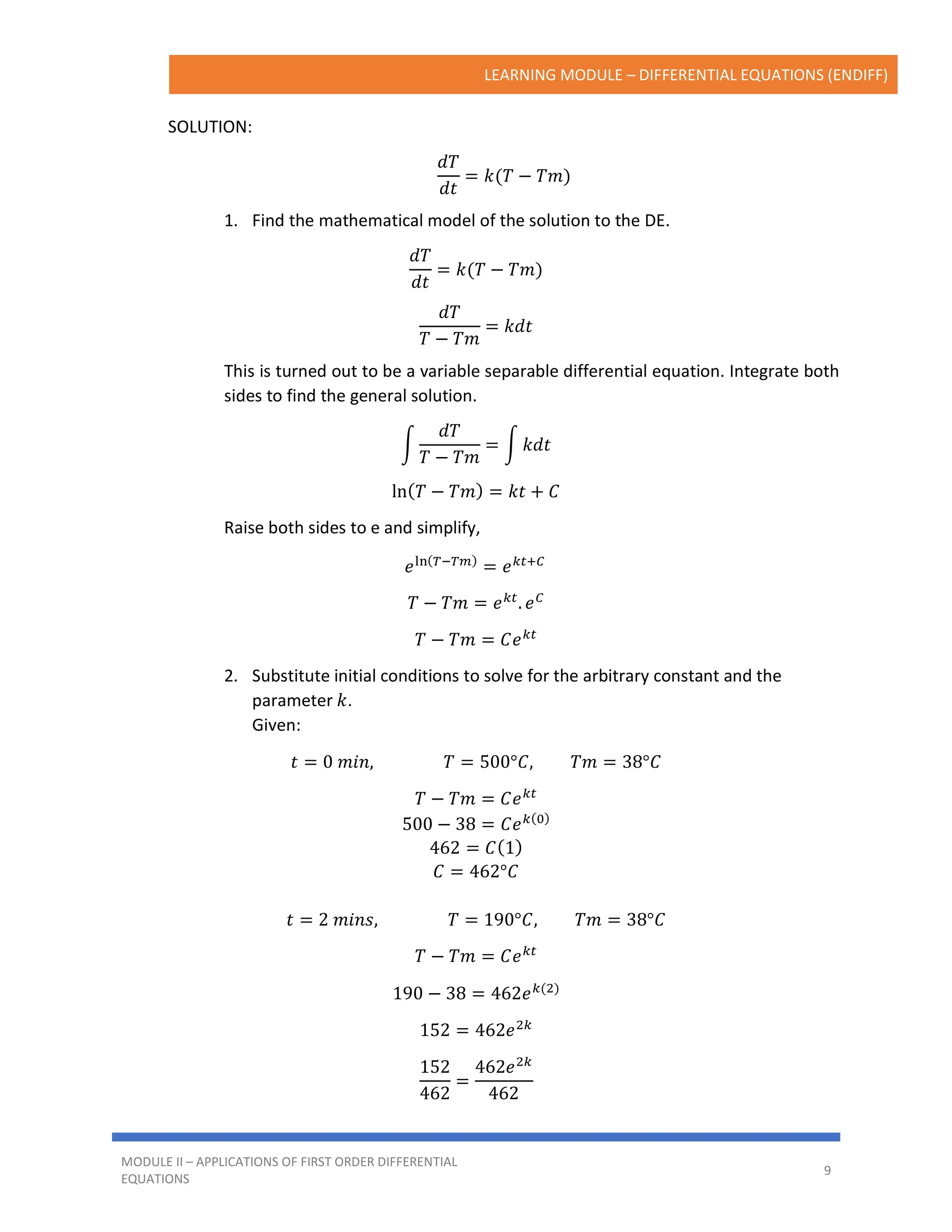 LEARNING MODULE – DIFFERENTIAL EQUATIONS (ENDIFF)
MODULE II – APPLICATIONS OF FIRST ORDER DIFFERENTIAL
EQUATIONS
9
SOLUTION:
𝑑𝑇
𝑑𝑡
= 𝑘(𝑇 − 𝑇𝑚)
1. Find the mathematical model of the solution to the DE.
𝑑𝑇
𝑑𝑡
= 𝑘(𝑇 − 𝑇𝑚)
𝑑𝑇
𝑇 − 𝑇𝑚
= 𝑘𝑑𝑡
This is turned out to be a variable separable differential equation. Integrate both
sides to find the general solution.
∫
𝑑𝑇
𝑇 − 𝑇𝑚
= ∫ 𝑘𝑑𝑡
ln(𝑇 − 𝑇𝑚) = 𝑘𝑡 + 𝐶
Raise both sides to e and simplify,
𝑒ln(𝑇−𝑇𝑚)
= 𝑒𝑘𝑡+𝐶
𝑇 − 𝑇𝑚 = 𝑒𝑘𝑡
. 𝑒𝐶
𝑇 − 𝑇𝑚 = 𝐶𝑒𝑘𝑡
2. Substitute initial conditions to solve for the arbitrary constant and the
parameter 𝑘.
Given:
𝑡 = 0 𝑚𝑖𝑛, 𝑇 = 500°𝐶, 𝑇𝑚 = 38°𝐶
𝑇 − 𝑇𝑚 = 𝐶𝑒𝑘𝑡
500 − 38 = 𝐶𝑒𝑘(0)
462 = 𝐶(1)
𝐶 = 462°𝐶
𝑡 = 2 𝑚𝑖𝑛𝑠, 𝑇 = 190°𝐶, 𝑇𝑚 = 38°𝐶
𝑇 − 𝑇𝑚 = 𝐶𝑒𝑘𝑡
190 − 38 = 462𝑒𝑘(2)
152 = 462𝑒2𝑘
152
462
=
462𝑒2𝑘
462
 