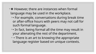 ◦❖ However, there are instances when formal
language may be used in the workplace.
◦• For example, conversations during break time
or after-office hours with peers may not call for
such formal language.
◦• In fact, being formal all the time may result in
your alienating the rest of the department.
◦ • There is an art to knowing the appropriate
language register based on unique contexts.
 