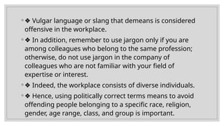 ◦ ❖ Vulgar language or slang that demeans is considered
offensive in the workplace.
◦ ❖ In addition, remember to use jargon only if you are
among colleagues who belong to the same profession;
otherwise, do not use jargon in the company of
colleagues who are not familiar with your field of
expertise or interest.
◦ ❖ Indeed, the workplace consists of diverse individuals.
◦ ❖ Hence, using politically correct terms means to avoid
offending people belonging to a specific race, religion,
gender, age range, class, and group is important.
 