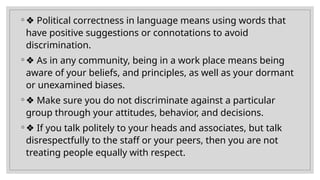 ◦ ❖ Political correctness in language means using words that
have positive suggestions or connotations to avoid
discrimination.
◦ ❖ As in any community, being in a work place means being
aware of your beliefs, and principles, as well as your dormant
or unexamined biases.
◦ ❖ Make sure you do not discriminate against a particular
group through your attitudes, behavior, and decisions.
◦ ❖ If you talk politely to your heads and associates, but talk
disrespectfully to the staff or your peers, then you are not
treating people equally with respect.
 