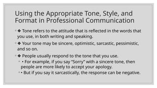 Using the Appropriate Tone, Style, and
Format in Professional Communication
◦ ❖ Tone refers to the attitude that is reflected in the words that
you use, in both writing and speaking.
◦ ❖ Your tone may be sincere, optimistic, sarcastic, pessimistic,
and so on.
◦ ❖ People usually respond to the tone that you use.
◦ • For example, if you say “Sorry” with a sincere tone, then
people are more likely to accept your apology.
◦ • But if you say it sarcastically, the response can be negative.
 