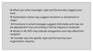 ◦ ❖ When you write messages, style and format also suggest your
tone.
◦ ❖ Exclamation marks may suggest emotions or excitement or
anger.
◦ ❖ Emoticons in email messages suggest informality and may not
be appropriate if you are writing a formal request or proposal.
◦ ❖ Words in all CAPS may indicate antagonism and may offend the
recipient.
◦ ❖ Consider also the specific style and format that your
organization requires.
 