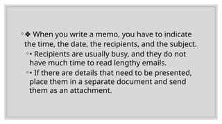 ◦❖ When you write a memo, you have to indicate
the time, the date, the recipients, and the subject.
◦• Recipients are usually busy, and they do not
have much time to read lengthy emails.
◦• If there are details that need to be presented,
place them in a separate document and send
them as an attachment.
 