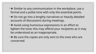 ◦ ❖ Similar to any communication in the workplace, use a
formal and a polite tone with only the essential points.
◦ ❖ Do not go into a lengthy narratives or heavily detailed
accounts of discussions during meetings.
◦ ❖ Avoid using humorous expressions in an effort to
lighten the tone; this may offend your recipients as it may
be understood as an inappropriate.
◦ ❖ Be sure the copies are only sent to the ones who are
concerned.
 
