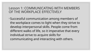 Lesson 1: COMMUNICATING WITH MEMBERS
OF THE WORKPLACE EFFECTIVELY
◦Successful communication among members of
the workplace comes to light when they strive to
develop interpersonal skills. People come from
different walks of life, so it imperative that every
individual strive to acquire skills for
communicating and interacting with others.
 