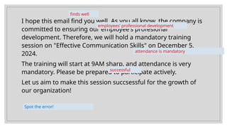 I hope this email find you well. As you all know, the company is
committed to ensuring our employee's profesional
development. Therefore, we will hold a mandatory training
session on "Effective Communication Skills" on December 5,
2024.
The training will start at 9AM sharp, and attendance is very
mandatory. Please be prepared to participate actively.
Let us aim to make this session succsessful for the growth of
our organization!
finds well
employees’ professional development
attendance is mandatory
successful
Spot the error!
 
