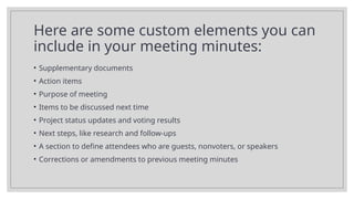 Here are some custom elements you can
include in your meeting minutes:
• Supplementary documents
• Action items
• Purpose of meeting
• Items to be discussed next time
• Project status updates and voting results
• Next steps, like research and follow-ups
• A section to define attendees who are guests, nonvoters, or speakers
• Corrections or amendments to previous meeting minutes
 