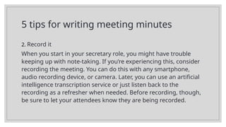 5 tips for writing meeting minutes
2. Record it
When you start in your secretary role, you might have trouble
keeping up with note-taking. If you’re experiencing this, consider
recording the meeting. You can do this with any smartphone,
audio recording device, or camera. Later, you can use an artificial
intelligence transcription service or just listen back to the
recording as a refresher when needed. Before recording, though,
be sure to let your attendees know they are being recorded.
 