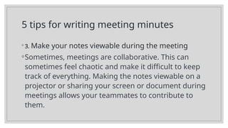5 tips for writing meeting minutes
◦ 3. Make your notes viewable during the meeting
◦Sometimes, meetings are collaborative. This can
sometimes feel chaotic and make it difficult to keep
track of everything. Making the notes viewable on a
projector or sharing your screen or document during
meetings allows your teammates to contribute to
them.
 