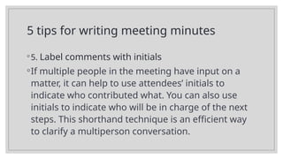 5 tips for writing meeting minutes
◦5. Label comments with initials
◦If multiple people in the meeting have input on a
matter, it can help to use attendees’ initials to
indicate who contributed what. You can also use
initials to indicate who will be in charge of the next
steps. This shorthand technique is an efficient way
to clarify a multiperson conversation.
 
