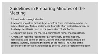 Guidelines in Preparing Minutes of the
Meeting
◦ 1. Use the chronological order.
◦ 2. Minutes should be factual, brief, and free from editorial comments or
subtle slanting of factual statements. Example of an editorial comment is:
As always, Mr. Garcia rejected the proposition of Ms. Roces.
◦ 3. Capture the gist of the meeting. Summarize rather than transcribe.
◦ 4. Verbatim record is required for parliamentary points: motions,
resolutions, and points of order. Motions and amendments should be
stated accurately including the name of the maker. The name of the
seconder of the motion should not be entered unless ordered by the body.
 