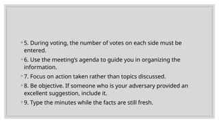 ◦ 5. During voting, the number of votes on each side must be
entered.
◦ 6. Use the meeting’s agenda to guide you in organizing the
information.
◦ 7. Focus on action taken rather than topics discussed.
◦ 8. Be objective. If someone who is your adversary provided an
excellent suggestion, include it.
◦ 9. Type the minutes while the facts are still fresh.
 