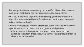 ◦ Each organization or community has specific philosophies, values,
and ideals that shape the way communication is practiced.
◦ ❖ Thus, in any kind of professional setting, you have to consider
the culture established by the founders and senior associates and
adjust to it accordingly.
◦ ❖ You are expected to meet prescribed standards and work within
specific norms to achieve common goals and objectives.
◦ • For example, if the culture promotes conventions such as
adhering to certain dress code, you cannot just disregard them to
show your individualism.
 