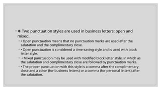 ◦ ❖ Two punctuation styles are used in business letters: open and
mixed.
◦ • Open punctuation means that no punctuation marks are used after the
salutation and the complimentary close.
◦ • Open punctuation is considered a time-saving style and is used with block
letter style.
◦ • Mixed punctuation may be used with modified block letter style, in which as
the salutation and complimentary close are followed by punctuation marks.
◦ • The proper punctuation with this style is a comma after the complimentary
close and a colon (for business letters) or a comma (for personal letters) after
the salutation.
 