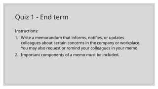 Quiz 1 - End term
Instructions:
1. Write a memorandum that informs, notifies, or updates
colleagues about certain concerns in the company or workplace.
You may also request or remind your colleagues in your memo.
2. Important components of a memo must be included.
 
