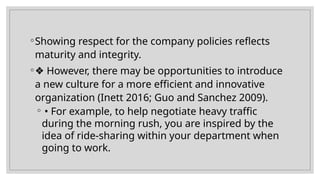 ◦Showing respect for the company policies reflects
maturity and integrity.
◦❖ However, there may be opportunities to introduce
a new culture for a more efficient and innovative
organization (Inett 2016; Guo and Sanchez 2009).
◦ • For example, to help negotiate heavy traffic
during the morning rush, you are inspired by the
idea of ride-sharing within your department when
going to work.
 