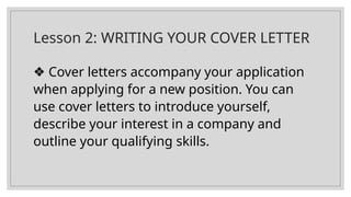 Lesson 2: WRITING YOUR COVER LETTER
❖ Cover letters accompany your application
when applying for a new position. You can
use cover letters to introduce yourself,
describe your interest in a company and
outline your qualifying skills.
 