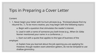 Tips in Preparing a Cover Letter
Content
1. 1. Never begin your letter with ho-hum phrases (e.g., “Enclosed please find my
résumé for…”). To be more creative, you may begin with the following topics:
a. Begin with a question that stimulates the reader’s interest.
b. Lead in with a name of someone you both know (e.g., When Dr. Gilda
Nomer mentioned your name in a conference…)
c. Start out with a quote that applies to the type of business of the
employer.
d. Explain how you learned about the job opening you are applying for.
However, though readers want attention-getters, do not be tempted to use
shallow gimmickry.
 